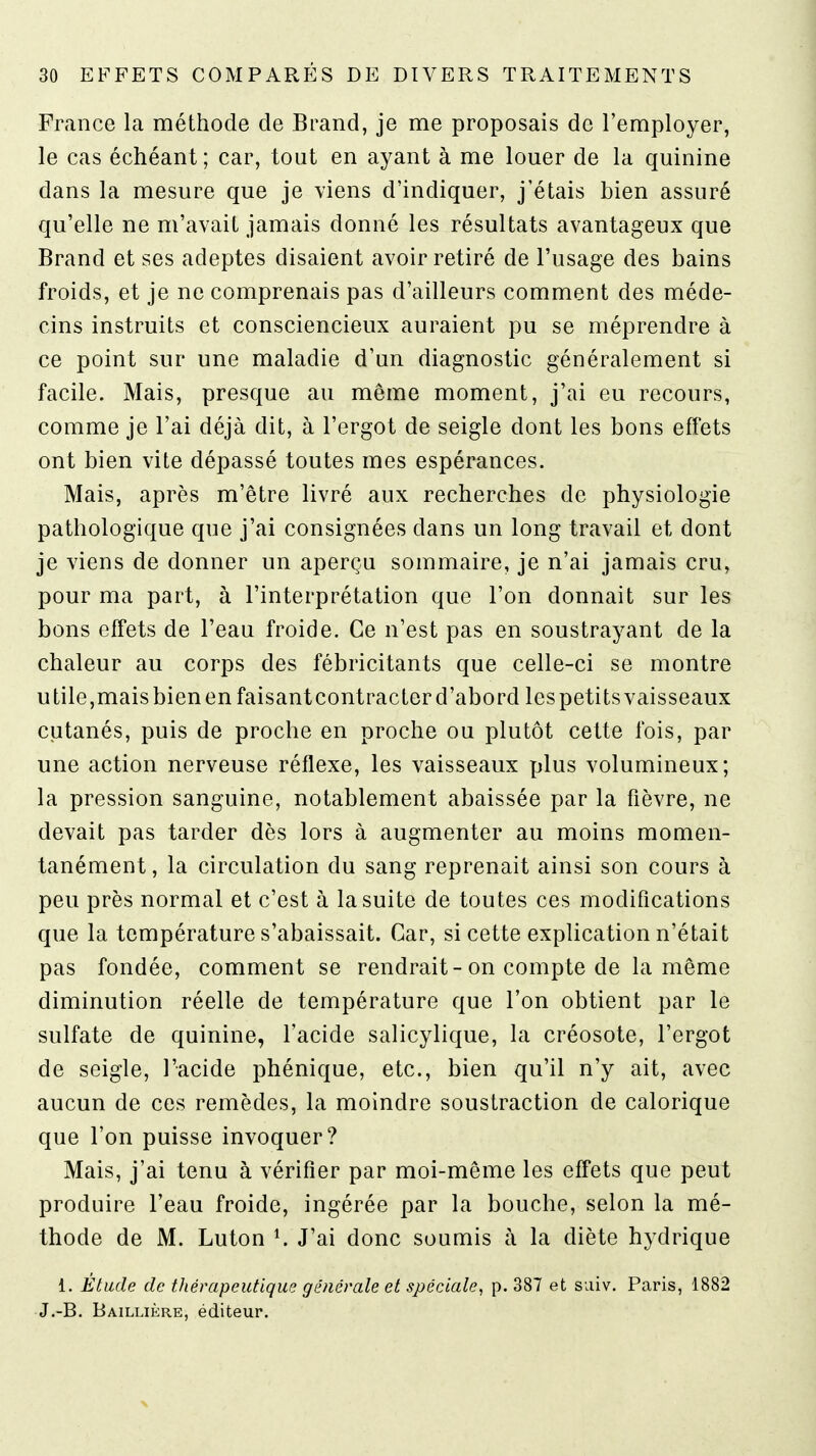 France la méthode de Brand, je me proposais de l'employer, le cas échéant; car, tout en ayant à me louer de la quinine dans la mesure que je viens d'indiquer, j'étais bien assuré qu'elle ne m'avait jamais donné les résultats avantageux que Brand et ses adeptes disaient avoir retiré de l'usage des bains froids, et je ne comprenais pas d'ailleurs comment des méde- cins instruits et consciencieux auraient pu se méprendre à ce point sur une maladie d'un diagnostic généralement si facile. Mais, presque au même moment, j'ai eu recours, comme je l'ai déjà dit, à l'ergot de seigle dont les bons effets ont bien vite dépassé toutes mes espérances. Mais, après m'être livré aux recherches de physiologie pathologique que j'ai consignées dans un long travail et dont je viens de donner un aperçu sommaire, je n'ai jamais cru, pour ma part, à l'interprétation que l'on donnait sur les bons effets de l'eau froide. Ce n'est pas en soustrayant de la chaleur au corps des fébricitants que celle-ci se montre utile,maisbienenfaisantcontracterd'abord lespetitsvaisseaux cutanés, puis de proche en proche ou plutôt cette fois, par une action nerveuse réflexe, les vaisseaux plus volumineux; la pression sanguine, notablement abaissée par la fièvre, ne devait pas tarder dès lors à augmenter au moins momen- tanément , la circulation du sang reprenait ainsi son cours à peu près normal et c'est à la suite de toutes ces modifications que la température s'abaissait. Car, si cette explication n'était pas fondée, comment se rendrait-on compte de la même diminution réelle de température que l'on obtient par le sulfate de quinine, l'acide salicylique, la créosote, l'ergot de seigle, l'acide phénique, etc., bien qu'il n'y ait, avec aucun de ces remèdes, la moindre soustraction de calorique que l'on puisse invoquer? Mais, j'ai tenu à vérifier par moi-même les effets que peut produire l'eau froide, ingérée par la bouche, selon la mé- thode de M. Luton K J'ai donc soumis à la diète hydrique 1. Étude de thérapeutique générale et spéciale, p. 387 et suiv. Paris, 1882 J.-B. Baillière, éditeur.