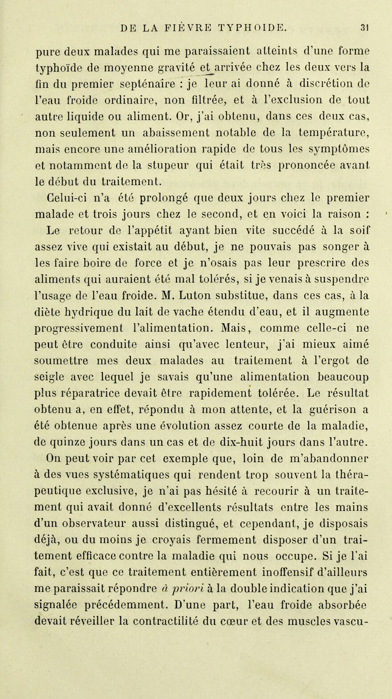 pure deux malades qui me paraissaient atteints d'une forme typhoïde de moyenne gravité et^arrivée chez les deux vers la fm du premier septénaire : je leur ai donné à discrétion de l'eau froide ordinaire, non filtrée^ et à l'exclusion de tout autre liquide ou aliment. Or, j'ai obtenu, dans ces deux cas, non seulement un abaissement notable de la température, mais encore une amélioration rapide de tous les symptômes et notamment de la stupeur qui était très prononcée avant le début du traitement. Celui-ci n'a été prolongé que deux jours chez le premier malade et trois jours chez le second, et en voici la raison : Le retour de l'appétit ayant bien vite succédé à la soif assez vive qui existait au début, je ne pouvais pas songer à les faire boire de force et je n'osais pas leur prescrire des aliments qui auraient été mal tolérés, si je venais à suspendre l'usage de l'eau froide. M. Luton substitue, dans ces cas, à la diète hydrique du lait de vache étendu d'eau, et il augmente progressivement l'alimentation. Mais, comme celle-ci ne peut être conduite ainsi qu'avec lenteur, j'ai mieux aimé soumettre mes deux malades au traitement à l'ergot de seigle avec lequel je savais qu'une alimentation beaucoup plus réparatrice devait être rapidement tolérée. Le résultat obtenu a, en effet, répondu à mon attente, et la guérison a été obtenue après une évolution assez courte de la maladie, de quinze jours dans un cas et de dix-huit jours dans l'autre. On peut voir par cet exemple que, loin de m'abandonner à des vues systématiques qui rendent trop souvent la théra- peutique exclusive, je n'ai pas hésité à recourir à un traite- ment qui avait donné d'excellents résultats entre les mains d'un observateur aussi distingué, et cependant, je disposais déjà, ou du moins je croyais fermement disposer d'un trai- tement efficace contre la maladie qui nous occupe. Si je l'ai fait, c'est que ce traitement entièrement inoifensif d'ailleurs me paraissait répondre à priori à la double indication que j'ai signalée précédemment. D'une part, l'eau froide absorbée devait réveiller la contractiUté du cœur et des muscles vascu-