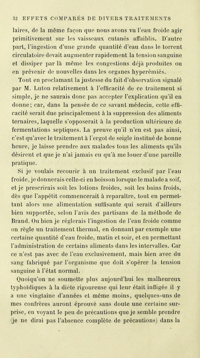laires, de la même façon que nous avons vu l'eau froide agir primitivement sur les vaisseaux cutanés affaiblis. D'autre part, l'ingestion d'une grande quantité d'eau dans le torrent circulatoire devait augmenter rapidement la tension sanguine et dissiper par là même les congestions déjà produites ou en prévenir de nouvelles dans les organes hyperémiés. Tout en proclamant la justesse du fait d'observation signalé par M. Luton relativement à l'efficacité de ce traitement si simple, je ne saurais donc pas accepter l'explication qu'il en donne; car, dans la pensée de ce savant médecin, cette effi- cacité serait due principalement à la suppression des aliments ternaires, laquelle s'opposerait à la production ultérieure de fermentations septiques. La preuve qu'il n'en est pas ainsi, c'est qu'avec le traitement à l'ergot de seigle institué de bonne heure, je laisse prendre aux malades tous les aliments qu'ils désirent et que je n'ai jamais eu qu'à me louer d'une pareille pratique. Si je voulais recourir à un traitement exclusif par l'eau froide, je donnerais celle-ci en boisson lorsque le malade a soif, et je prescrirais soit les lotions froides, soit les bains froids, dès que l'appétit commencerait à reparaître, tout en permet- tant alors une alimentation suffisante qui serait d'ailleurs bien supportée, selon l'avis des partisans de la méthode de Brand. Ou bien je réglerais l'ingestion de l'eau froide comme on règle un traitement thermal, en donnant par exemple une certaine quantité d'eau froide, matin et soir, et en permettant l'administration de certains aliments dans les intervalles. Car ce n'est pas avec de l'eau exclusivement, mais bien avec du sang fabriqué par l'organisme que doit s'opérer la tension sanguine à l'état normal. Quoiqu'on ne soumette plus aujourd'hui les malheureux typhoïdiques à la diète rigoureuse qui leur était infligée il y a une vingtaine d'années et même moins, quelques-uns de mes confrères auront éprouvé sans doute une certaine sur- prise, en voyant le peu de précautions que je semble prendre (je ne dirai pas l'absence complète de précautions) dans la