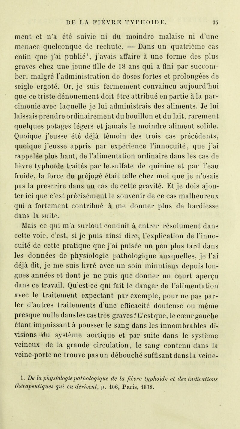 ment et n'a été suivie ni du moindre malaise ni d'une menace quelconque de rechute. — Dans un quatrième cas enfin que j'ai publié^ j'avais affaire à une forme des plus graves chez une jeune fille de 18 ans qui a fini par succom- ber, malgré Tadministration de doses fortes et prolongées de seigle ergoté. Or, je suis fermement convaincu aujourd'hui que ce triste dénouement doit être attribué en partie à la par- cimonie avec laquelle je lui administrais des aliments. Je lui laissais prendre ordinairement du bouillon et du lait, rarement quelques potages légers et jamais le moindre aliment solide. Quoique j'eusse été déjà témoin des trois cas précédents, quoique j'eusse appris par expérience l'innocuité, que j'ai rappelée plus haut, de l'alimentation ordinaire dans les cas de fièvre typhoïde traités par le.sulfate de quinine et par l'eau froide, la force du préjugé était telle chez moi que je n'osais pas la prescrire dans un cas de cette gravité. Et je dois ajou- ter ici que c'est précisément le souvenir de ce cas malheureux qui a fortement contribué à me donner plus de hardiesse dans la suite. Mais ce qui m'a surtout conduit à entrer résolument dans cette voie, c'est, si je puis ainsi dire, l'explication de l'inno- cuité de cette pratique que j'ai puisée un peu plus tard dans les données de physiologie pathologique auxquelles, je l'ai déjà dit, je me suis livré avec un soin minutieux depuis lon- gues années et dont je ne puis que donner un court aperçu dans ce travail. Qu'est-ce qui fait le danger de l'alimentation avec le traitement expectant par exemple, pour ne pas par- ler d'autres traitements d'une efficacité douteuse ou même presque nulle dans les cas très graves? C'est que, le cœur gauche étant impuissant à pousser le sang dans les innombrables di- visions du système aortique et par suite dans le système veineux de la grande circulation, le sang contenu dans la veine-porte ne trouve pas un débouché suffisant dans la veine- 1. De la physiologie pathologique de la fièvre typhoïde et des indications thérapeutiques qui en dérive?it, p. 106, Paris, 1878.