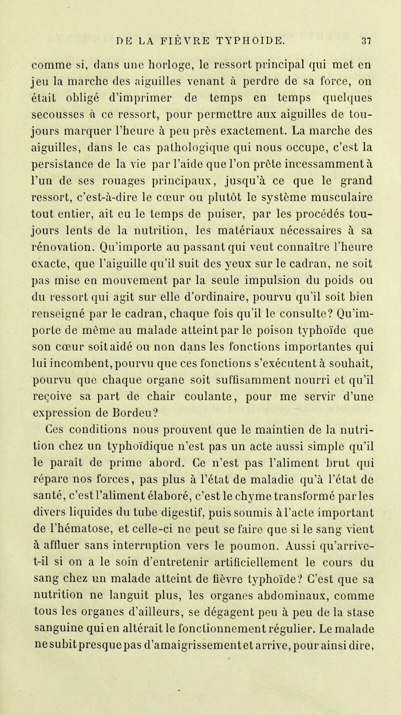 comme si, dans une horloge, le ressort principal qui met en jeu la marche des aiguilles venant à perdre de sa force, on était obligé d'imprimer de temps en temps quelques secousses à ce ressort, pour permettre aux aiguilles de tou- jours marquer l'heure à peu près exactement. La marche des aiguilles, dans le cas pathologique qui nous occupe, c'est la persistance de la vie par l'aide que l'on prête incessamment à l'un de ses rouages principaux, jusqu'à ce que le grand ressort, c'est-à-dire le cœur ou plutôt le système musculaire tout entier, ait eu le temps de puiser, par les procédés tou- jours lents de la nutrition, les matériaux nécessaires à sa rénovation. Qu'importe au passant qui veut connaître l'heure exacte, que l'aiguille qu'il suit des yeux sur le cadran, ne soit pas mise en mouvement par la seule impulsion du poids ou du ressort qui agit sur elle d'ordinaire, pourvu qu'il soit bien renseigné par le cadran, chaque fois qu'il le consulte? Qu'im- porte de même au malade atteint par le poison tj^phoïde que son cœur soit aidé ou non dans les fonctions importantes qui lui incombent, pourvu que ces fonctions s'exécutent à souhait, pourvu que chaque organe soit suffisamment nourri et qu'il reçoive sa part de chair coulante, pour me servir d'une expression de Bordeu? Ces conditions nous prouvent que le maintien de la nutri- tion chez un typhoïdique n'est pas un acte aussi simple qu'il le paraît de prime abord. Ce n'est pas l'aliment brut qui répare nos forces, pas plus à l'état de maladie qu'à l'état de santé, c'est l'aliment élaboré, c'est le chyme transformé parles divers liquides du tube digestif, puis soumis à l'acte important de l'hématose, et celle-ci ne peut se faire que si le sang vient à affluer sans interruption vers le poumon. Aussi qu'arrive- t-il si on a le soin d'entretenir artificiellement le cours du sang chez un malade atteint de fièvre typhoïde? C'est que sa nutrition ne languit plus, les organes abdominaux, comme tous les organes d'ailleurs, se dégagent peu à peu de la stase sanguine qui en altérait le fonctionnement régulier. Le malade nesubitpresquepas d'amaigrissementet arrive, pour ainsi dire,