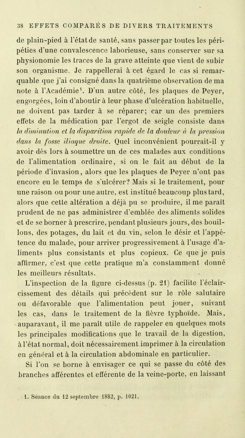 de plain-pied à l'état de santé, sans passer par toutes les péri- péties d'une convalescence laborieuse, sans conserver sur sa physionomie les traces de la grave atteinte que vient de subir son organisme. Je rappellerai à cet égard le cas si remar- quable que j'ai consigné dans la quatrième observation de ma note à l'Académie^ D'un autre côté, les plaques de Peyer, engorgées, loin d'aboutir à leur phase d'ulcération habituelle, ne doivent pas tarder à se réparer; car un des premiers effets de la médication par l'ergot de seigle consiste dans la diminution et la disparition rapide de la douleur à la pression dans la fosse iliaque droite. Quel inconvénient pourrait-il y avoir dès lors à soumettre un de ces malades aux conditions de Talimentation ordinaire, si on le fait au début de la période d'invasion, alors que les plaques de Peyer n'ont pas encore eu le temps de s'ulcérer? Mais si le traitement, pour une raison ou pour une autre, est institué beaucoup plus tard, alors que cette altération a déjà pu se produire, il me parait prudent de ne pas administrer d'emblée des aliments solides •et de se borner à prescrire, pendant plusieurs jours, des bouil- lons, des potages, du lait et du vin, selon le désir et l'appé- tence du malade, pour arriver progressivement à l'usage d'a- liments plus consistants et plus copieux. Ce que je puis affirmer, c'est que cette pratique m'a constamment donné les meilleurs résultats. L'inspection de la figure ci-dessus (p. 21) facilite Téclair- cissement des détails qui précèdent sur le rôle salutaire ou défavorable que l'alimentation peut jouer, suivant les cas, dans le traitement de la fièvre typhoïde. Mais, auparavant, il me paraît utile de rappeler en quelques mots les principales modifications que le travail de la digestion, àl'état normal, doit nécessairement imprimer à la circulation en général et à la circulation abdominale en particulier. Si l'on se borne à envisager ce qui se passe du côté des branches afférentes et eiférente de la veine-porte, en laissant 1. Séance du 12 septembre 1882, p. 1021.