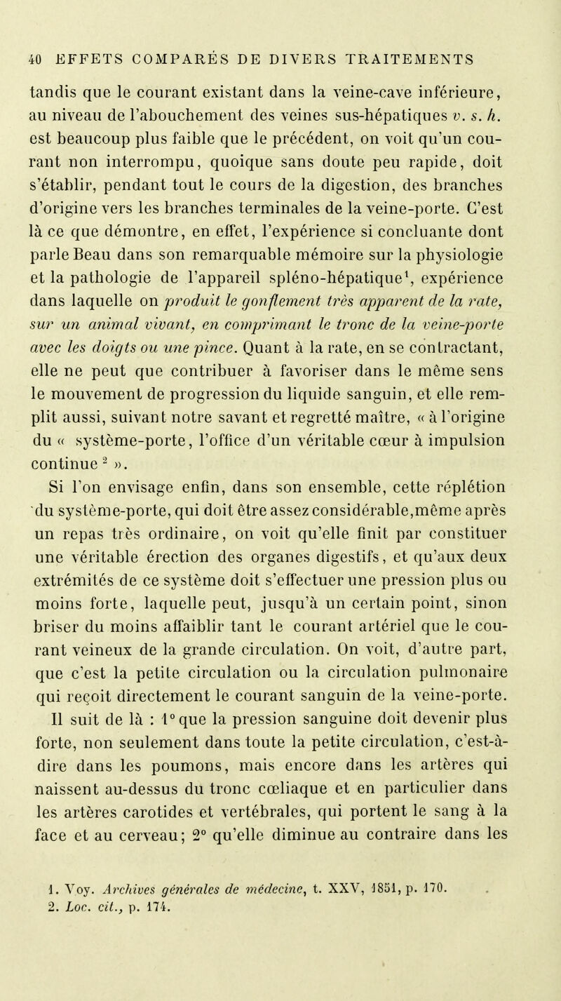 tandis que le courant existant dans la veine-cave inférieure, au niveau de l'abouchement des veines sus-hépatiques v. s. h. est beaucoup plus faible que le précédent, on voit qu'un cou- rant non interrompu, quoique sans doute peu rapide, doit s'établir, pendant tout le cours de la digestion, des branches d'origine vers les branches terminales de la veine-porte. C'est là ce que démontre, en effet, l'expérience si concluante dont parle Beau dans son remarquable mémoire sur la physiologie et la pathologie de l'appareil spléno-hépatique\ expérience dans laquelle on produit le gonflement très apparent de la rate, sur un animal vivant, en comprimant le tronc de la veine-porte avec les doigts ou une pince. Quant à la rate, en se contractant, elle ne peut que contribuer à favoriser dans le même sens le mouvement de progression du liquide sanguin, et elle rem- plit aussi, suivant notre savant et regretté maître, « à l'origine du « système-porte, l'office d'un véritable cœur à impulsion continue ^ ». Si l'on envisage enfin, dans son ensemble, cette réplétion du système-porte, qui doit être assez considérable,même après un repas très ordinaire, on voit qu'elle finit par constituer une véritable érection des organes digestifs, et qu'aux deux extrémités de ce système doit s'effectuer une pression plus ou moins forte, laquelle peut, jusqu'à un certain point, sinon briser du moins aff'aiblir tant le courant artériel que le cou- rant veineux de la grande circulation. On voit, d'autre part, que c'est la petite circulation ou la circulation pulmonaire qui reçoit directement le courant sanguin de la veine-porte. Il suit de là : l°que la pression sanguine doit devenir plus forte, non seulement dans toute la petite circulation, c'est-à- dire dans les poumons, mais encore dans les artères qui naissent au-dessus du tronc cœliaque et en particulier dans les artères carotides et vertébrales, qui portent le sang à la face et au cerveau; 2° qu'elle diminue au contraire dans les 1. Voy. Archives générales de médecine^ t. XXV, J851,p. 170. 2. Loc. cit., p. 174.