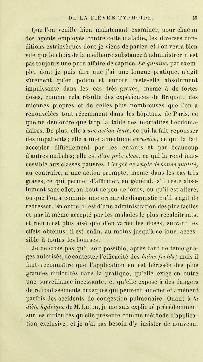 Que l'on veuille bien maintenant examiner, pour chacun des agents employés contre cette maladie, les diverses con- ditions extrinsèques dont je viens de parler, et l'on verra bien vite que le choix de la meilleure substance à administrer n'est pas toujours une pure affaire de caprice. quinine, par exem- ple, dont je puis dire que j'ai une longue pratique, n'agit sûrement qu'en potion et encore reste-elle absolument impuissante dans les cas très graves, même à de fortes doses, comme cela résulte des expériences de Briquet, des miennes propres et de celles plus nombreuses que l'on a renouvelées tout récemment dans les hôpitaux de Paris, ce que ne démontre que trop la table des mortalités hebdoma- daires. De plus, elle a une action lente, ce qui la fait repousser des impatients; elle a une amertume excessive, ce qui la fait accepter difficilement par les enfants et par beaucoup d'autres malades; elle est cVunprijc élevé, ce qui la rend inac- cessible aux classes pauvres. Uergot de seigle de bonne qualité, au contraire, a une action prompte, même dans les cas très graves, ce qui permet d'affirmer, en général, s'il reste abso- lument sans effet, au bout de peu de jours, ou qu'il est altéré, ou que l'on a commis une erreur de diagnostic qu'il s'agit de redresser. En outre, il est d'une administration des plus faciles et par là même accepté par les malades le plus récalcitrants, et rien n'est plus aisé que d'en varier les doses, suivant les effets obtenus; il est enfin, au moins jusqu'à ce jour, acces- sible à toutes les bourses. Je ne crois pas qu'il soit possible, après tant de témoigna- ges autorisés, de contester l'efficacité des bains froids; mais il faut -reconnaître que l'application en est hérissée des plus grandes difficultés dans la pratique, qu'elle exige en outre une surveillance incessante, et qu'elle expose à des dangers de refroidissements brusques qui peuvent amener et amènent parfois des accidents de congestion pulmonaire. Quant à la diète hydrique de M. Luton, je me suis expliqué précédemment sur les difficultés qu'elle présente comme méthode d'applica- tion exclusive, et je n'ai pas besoin d'y insister de nouveau.