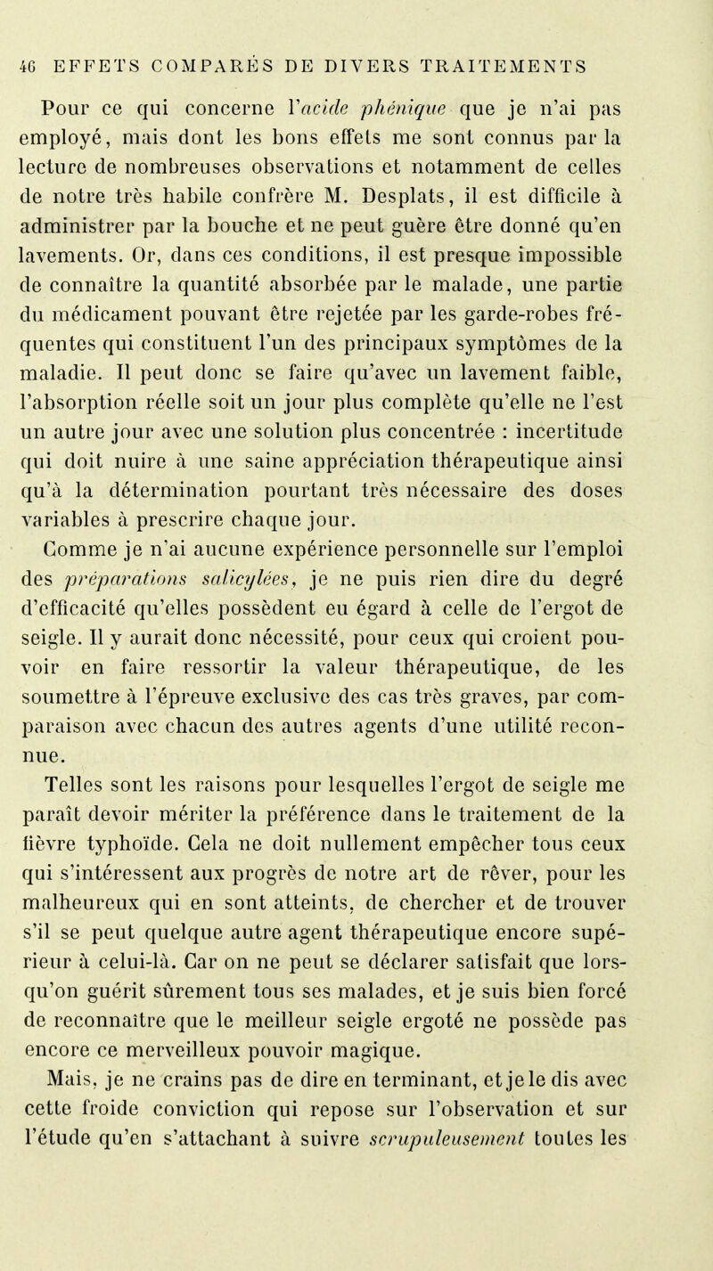 Pour ce qui concerne Vacide phénique que je n'ai pas employé, mais dont les bons effets me sont connus parla lecture de nombreuses observations et notamment de celles de notre très habile confrère M. Desplats, il est difficile à administrer par la bouche et ne peut guère être donné qu'en lavements. Or, dans ces conditions, il est presque impossible de connaître la quantité absorbée par le malade, une partie du médicament pouvant être rejetée par les garde-robes fré- quentes qui constituent l'un des principaux symptômes de la maladie. Il peut donc se faire qu'avec un lavement faible, l'absorption réelle soit un jour plus complète qu'elle ne l'est un autre jour avec une solution plus concentrée : incertitude qui doit nuire à une saine appréciation thérapeutique ainsi qu'à la détermination pourtant très nécessaire des doses variables à prescrire chaque jour. Gomme je n'ai aucune expérience personnelle sur l'emploi des préparations saUcylées, je ne puis rien dire du degré d'efficacité qu'elles possèdent eu égard à celle de l'ergot de seigle. Il y aurait donc nécessité, pour ceux qui croient pou- voir en faire ressortir la valeur thérapeutique, de les soumettre à l'épreuve exclusive des cas très graves, par com- paraison avec chacun des autres agents d'une utilité recon- nue. Telles sont les raisons pour lesquelles l'ergot de seigle me paraît devoir mériter la préférence dans le traitement de la lièvre typhoïde. Gela ne doit nullement empêcher tous ceux qui s'intéressent aux progrès de notre art de rêver, pour les malheureux qui en sont atteints, de chercher et de trouver s'il se peut quelque autre agent thérapeutique encore supé- rieur à celui-là. Gar on ne peut se déclarer satisfait que lors- qu'on guérit sûrement tous ses malades, et je suis bien forcé de reconnaître que le meilleur seigle ergoté ne possède pas encore ce merveilleux pouvoir magique. Mais, je ne crains pas de dire en terminant, et je le dis avec cette froide conviction qui repose sur l'observation et sur l'étude qu'en s'attachant à suivre scrupuleusement toutes les