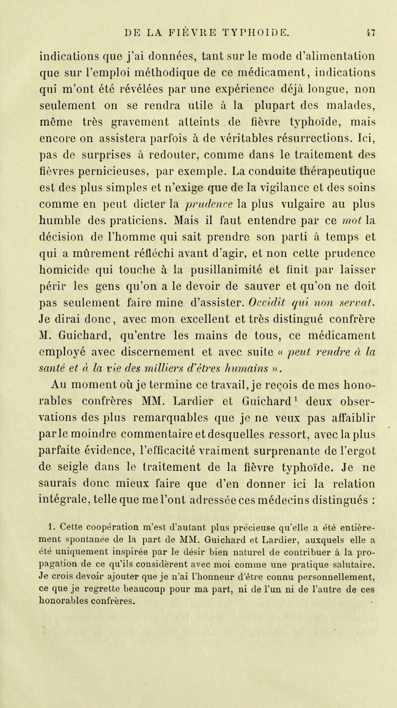 indications que j'ai données, tant sur le mode d'alimentation que sur l'emploi méthodique de ce médicament, indications qui m'ont été révélées par une expérience déjà longue, non seulement on se rendra utile à la plupart des malades, même très gravement atteints de fièvre typhoïde, mais encore on assistera parfois à de véritables résurrections. Ici, pas de surprises à redouter, comme dans le traitement des fièvres pernicieuses, par exemple. La conduite thérapeutique est des plus simples et n'exige que de la vigilance et des soins comme en peut dicter la prudence la plus vulgaire au plus humble des praticiens. Mais il faut entendre par ce mot la décision de l'homme qui sait prendre son parti à temps et qui a mûrement réfléchi avant d'agir, et non cette prudence homicide qui touche à la pusillanimité et finit par laisser périr les gens qu'on a le devoir de sauver et qu'on ne doit pas seulement faire mine d'assister. Occidit qui non servat. Je dirai donc, avec mon excellent et très distingué confrère M. Guichard, qu'entre les mains de tous, ce médicament employé avec discernement et avec suite « peut rendre à la santé et à la vie des milliers d'êtres humains ». Au moment où je termine ce travail, je reçois de mes hono- rables confrères MM. Lardier et Guichard^ deux obser- vations des plus remarquables que je ne veux pas affaiblir parle moindre commentaire et desquelles ressort, avec la plus parfaite évidence, l'efficacité vraiment surprenante de l'ergot de seigle dans le traitement de la fièvre typhoïde. Je ne saurais donc mieux faire que d'en donner ici la relation intégrale, telle que me l'ont adressée ces médecins distingués : 1. Cette coopération m'est d'autant plus précieuse qu'elle a été entière- ment spontanée de la part de MM. Guichard et Lardier, auxquels elle a été uniquement inspirée par le désir bien naturel de contribuer à la pro- pagation de ce qu'ils considèrent avec moi comme une pratique salutaire. Je crois devoir ajouter que je n'ai l'honneur d'être connu personnellement, ce que je regrette beaucoup pour ma part, ni de l'un ni de l'autre de ces honorables confrères.