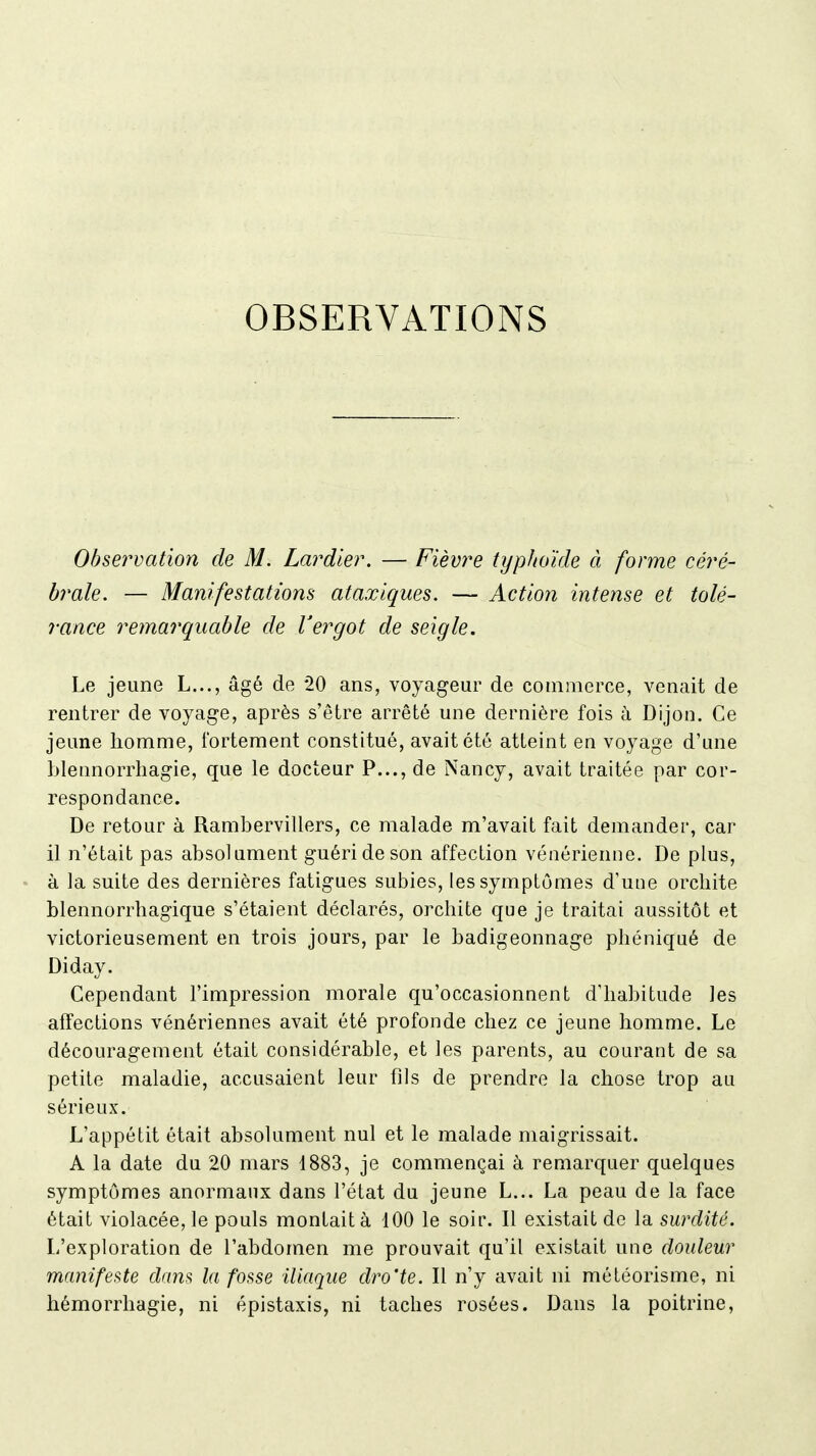 OBSERVATIONS Observation de M. Lardier. — Fièvre typhoïde à forme céré- brale. — Manifestations ataxlques. — Action intense et tolé- rance remarquable de Vergot de seigle. Le jeune L..., âgé de 20 ans, voyageur de commerce, venait de rentrer de voyage, après s'être arrêté une dernière fois à Dijon. Ce jeune homme, fortement constitué, avait été atteint en voyage d'une blennorrhagie, que le docteur P..., de Nancy, avait traitée par cor- respondance. De retour à Rambervillers, ce malade m'avait fait demander, car il n'était pas absolument guéri de son affection vénérienne. De plus, à la suite des dernières fatigues subies, les symptômes d'une orcbite blennorrhagique s'étaient déclarés, orchite que je traitai aussitôt et victorieusement en trois jours, par le badigeonnage phéniqué de Diday. Cependant l'impression morale qu'occasionnent d'habitude les affections vénériennes avait été profonde chez ce jeune homme. Le découragement était considérable, et les parents, au courant de sa petite maladie, accusaient leur fils de prendre la chose trop au sérieux. L'appétit était absolument nul et le malade maigrissait. A la date du 20 mars 1883, je commençai à remarquer quelques symptômes anormaux dans l'état du jeune L... La peau de la face était violacée, le pouls montait à 100 le soir. Il existait de la surdité. L'exploration de l'abdomen me prouvait qu'il existait une douleur manifei^te dam la fosse iliaque dro'te. Il n'y avait ni météorisme, ni hémorrhagie, ni épistaxis, ni taches rosées. Dans la poitrine.