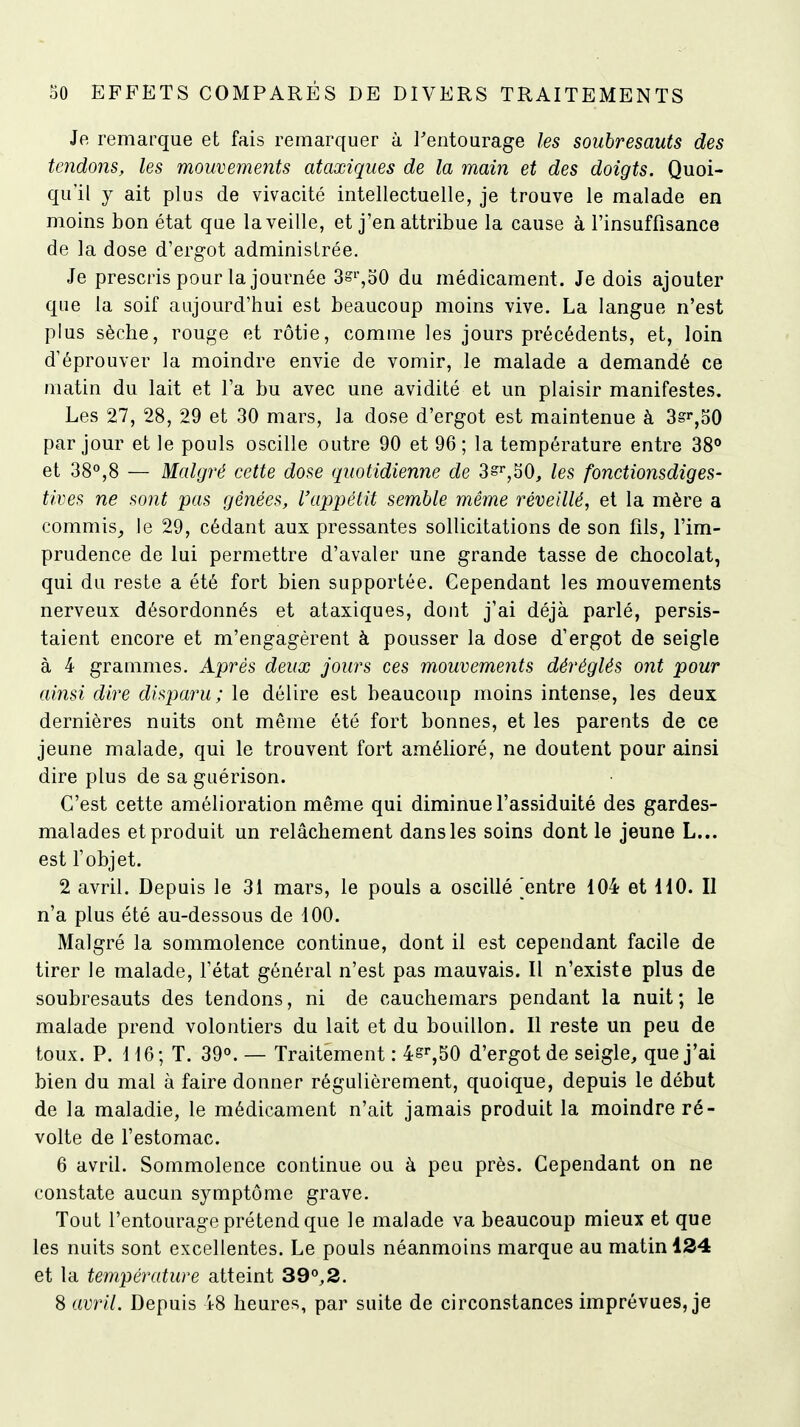 Je remarque et fais remarquer à l'entourage les soubresauts des tendons, les mouvements ataxiques de la main et des doigts. Quoi- qu'il y ait plus de vivacité intellectuelle, je trouve le malade en moins bon état que la veille, et j'en attribue la cause à l'insuffisance de la dose d'ergot administrée. Je prescris pour la journée 3s%o0 du médicament. Je dois ajouter que la soif aujourd'hui est beaucoup moins vive. La langue n'est plus sèche, rouge et rôtie, comme les jours précédents, et, loin d'éprouver la moindre envie de vomir, le malade a demandé ce matin du lait et l'a bu avec une avidité et un plaisir manifestes. Les 27, 28, 29 et 30 mars, la dose d'ergot est maintenue à 3=ï,o0 par jour et le pouls oscille outre 90 et 96; la température entre 38*> et 38°,8 — Malgré cette dose quotidienne de 3s^,^0, les fonctionsdiges- tives ne sont pas gênées, l'appétit semble même réveillé, et la mère a commis^ le 29, cédant aux pressantes sollicitations de son fils, l'im- prudence de lui permettre d'avaler une grande tasse de chocolat, qui du reste a été fort bien supportée. Cependant les mouvements nerveux désordonnés et ataxiques, dont j'ai déjà parlé, persis- taient encore et m'engagèrent à pousser la dose d'ergot de seigle à 4 grammes. Après deux jours ces mouvements déréglés ont pour ainsi dire disparu; le délire est beaucoup moins intense, les deux dernières nuits ont même été fort bonnes, et les parents de ce jeune malade, qui le trouvent fort amélioré, ne doutent pour ainsi dire plus de sa guérison. C'est cette amélioration même qui diminue l'assiduité des gardes- malades et produit un relâchement dans les soins dont le jeune L... est l'objet. 2 avril. Depuis le 31 mars, le pouls a oscillé Rentre 104 et HO. II n'a plus été au-dessous de 100. Malgré la sommolence continue, dont il est cependant facile de tirer le malade, l'état général n'est pas mauvais. Il n'existe plus de soubresauts des tendons, ni de cauchemars pendant la nuit; le malade prend volontiers du lait et du bouillon. Il reste un peu de toux. P. 116; T. 39«. — Traitement : 4g'-,50 d'ergot de seigle, que j'ai bien du mal à faire donner régulièrement, quoique, depuis le début de la maladie, le médicament n'ait jamais produit la moindre ré- volte de l'estomac. 6 avril. Sommolence continue ou à peu près. Cependant on ne constate aucun symptôme grave. Tout l'entourage prétend que le malade va beaucoup mieux et que les nuits sont excellentes. Le pouls néanmoins marque au matin 134 et la température atteint 39°,2. S avril. Depuis 48 heures, par suite de circonstances imprévues, je