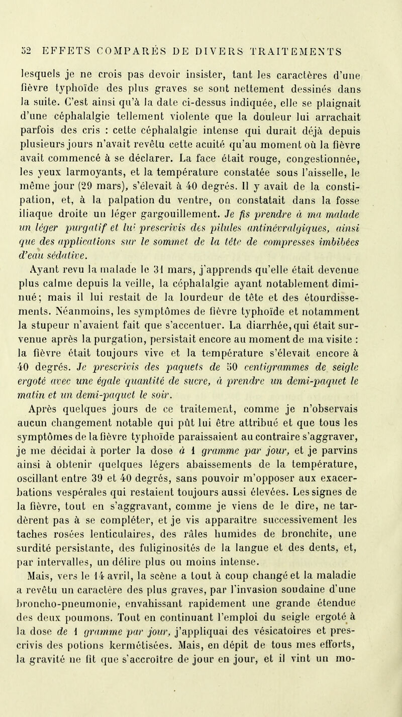 lesquels je ne crois pas devoir insister, tant les caractères d'une fièvre typhoïde des plus graves se sont nettement dessinés dans la suite. C'est ainsi qu'à la date ci-dessus indiquée, elle se plaignait d'une céphalalgie tellement violente que la douleur lui arrachait parfois des cris : cette céphalalgie intense qui durait déjà depuis plusieurs jours n'avait revêtu cette acuité qu'au moment où la fièvre avait commencé à se déclarer. La face était rouge, congestionnée, les yeux larmoyants, et la température constatée sous l'aisselle, le même jour (29 mars), s'élevait à 40 degrés. 11 y avait de la consti- pation, et, à la palpation du ventre, on constatait dans la fosse iliaque droite un léger gargouillement. Je fis prendre à ma malade un léger purgatif et lu> prescrivis des pilules antinévralgiques, ainsi que des applications sur le sommet de la tète de compresses imbibées d'eau sédative. Ayant revu la malade le 31 mars, j'apprends qu'elle était devenue plus calme depuis la veille, la céphalalgie ayant notablement dimi- nué; mais il lui restait de la lourdeur de tête et des étourdisse- ments. Néanmoins, les symptômes de fièvre typhoïde et notamment la stupeur n'avaient fait que s'accentuer. La diarrhée, qui était sur- venue après la purgation, persistait encore au moment de ma visite : la fièvre était toujours vive et la température s'élevait encore à 40 degrés. Je prescrivis des paquets de 50 centigrammes de seigle ergoté avec une égale quantité de sucre, à prendre un dcmi-pariuet le matin et un demi-paquet le soir. Après quelques jours de ce traitement, comme je n'observais aucun changement notable qui pût lui être attribué et que tous les symptômes de la fièvre typhoïde paraissaient au contraire s'aggraver, je me décidai à porter la dose à 1 gramme par jour, et je parvins ainsi à obtenir quelques légers abaissements de la température, oscillant entre 39 et 40 degrés, sans pouvoir m'opposer aux exacer- bations vespérales qui restaient toujours aussi élevées. Les signes de la fièvre, tout en s'aggravant, comme je viens de le dire, ne tar- dèrent pas à se compléter, et je vis apparaître successivement les taches rosées lenticulaires, des râles humides de bronchite, une surdité persistante, des fuliginosités de la langue et des dents, et, par intervalles, un délire plus ou moins intense. Mais, vers le 14 avril, la scène a tout à coup changé et la maladie a revêtu un caractère des plus graves, par l'invasion soudaine d'une broncho-pneumonie, envahissant rapidement une grande étendue des deux poumons. Tout en continuant l'emploi du seigle ergoté à la dose de i gramme par jour, j'appliquai des vésicatoires et pres- crivis des potions kermétisées. Mais, en dépit de tous mes efforts, la gravité ne fit que s'accroître de jour en jour, et il vint un mo-