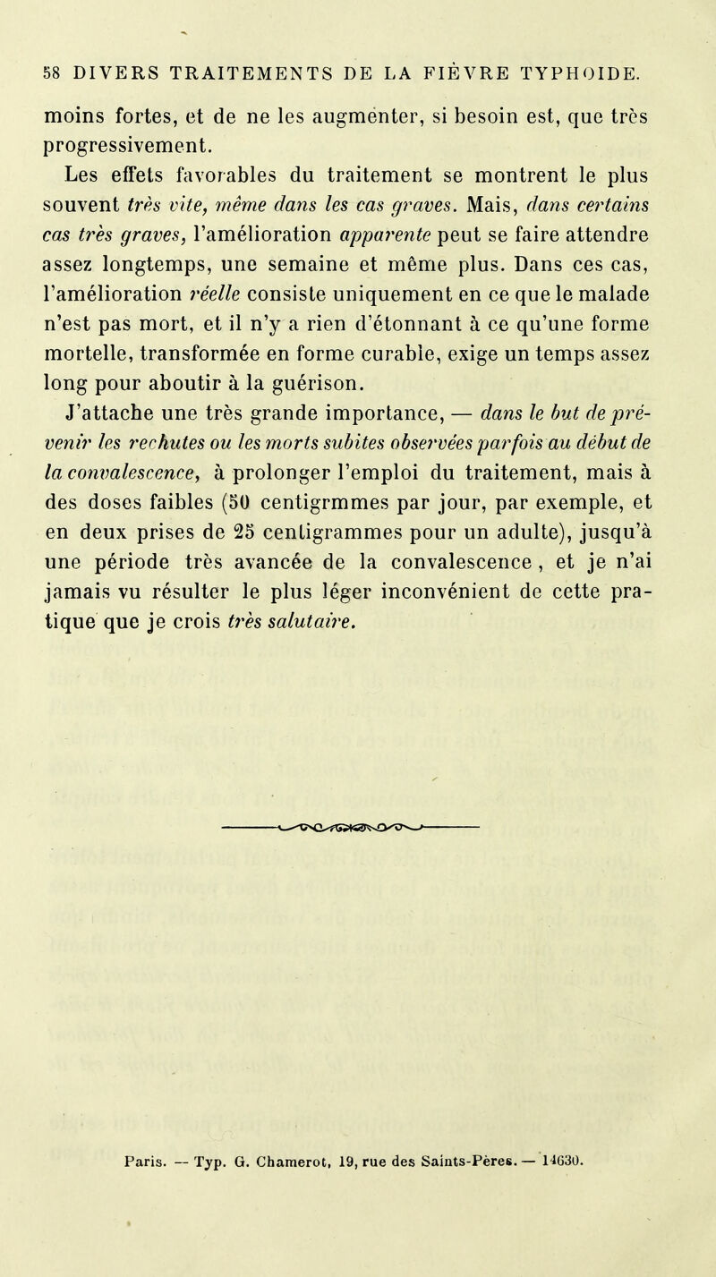 moins fortes, et de ne les augmenter, si besoin est, que très progressivement. Les effets favorables du traitement se montrent le plus souvent très vite, înême dans les cas graves. Mais, dans cei^tains cas très graves, l'amélioration apparente peut se faire attendre assez longtemps, une semaine et même plus. Dans ces cas, l'amélioration ree/Ze consiste uniquement en ce que le malade n'est pas mort, et il n'y a rien d'étonnant à ce qu'une forme mortelle, transformée en forme curable, exige un temps assez long pour aboutir à la guérison. J'attache une très grande importance, — dans le but de pré- venir les rechutes ou les morts subites observées par fois au début de la convalescence, à prolonger l'emploi du traitement, mais à des doses faibles (50 centigrmmes par jour, par exemple, et en deux prises de 25 centigrammes pour un adulte), jusqu'à une période très avancée de la convalescence , et je n'ai jamais vu résulter le plus léger inconvénient de cette pra- tique que je crois très salutaire. Paris. — Typ. G. Chamerot, 19, rue des Saints-Pères. — 11630.