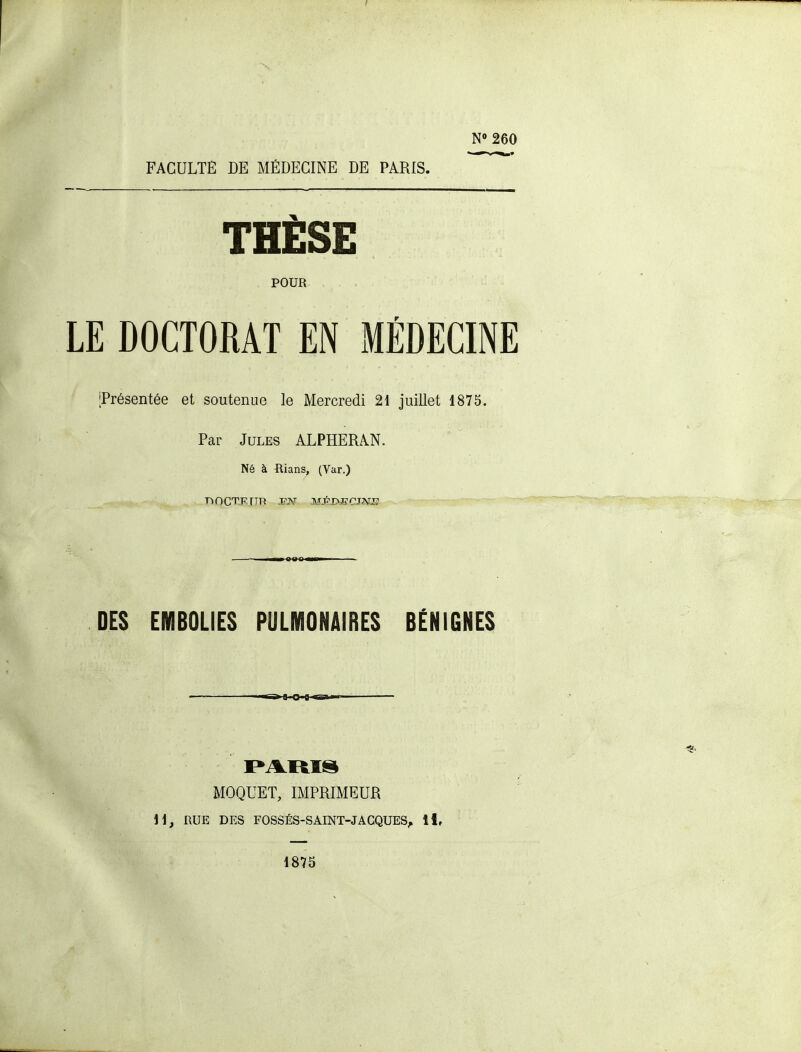 I N» 260 FACULTE DE MÉDECINE DE PARIS. THÈSE POUR LE DOCTORAT EN xMÉDECÏNE [Présentée et soutenue le Mercredi 21 juillet 1875. Par Jules ALPHERAN. Né à ftians, (Var.) DES EMBOLIES PULMONAIRES BÉNIGNES MOQUET, IMPRIMEUR H, RUE DES FOSSÉS-SAINT-JAGQUES, ï\, 1875