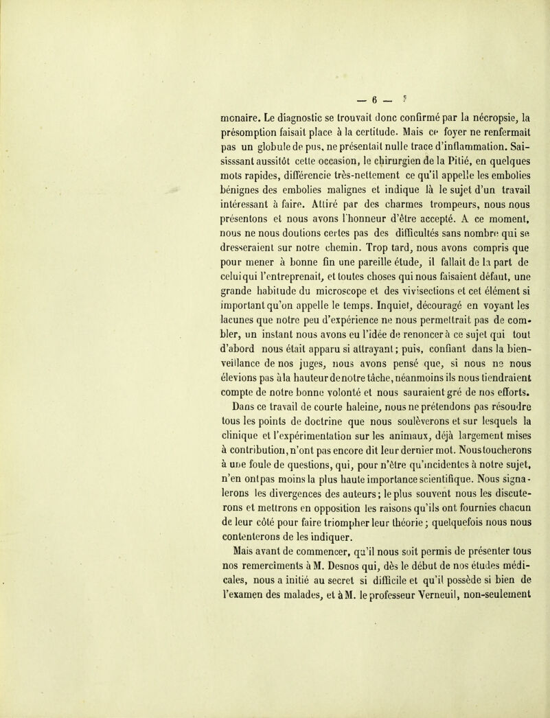 monaire. Le diagnostic se trouvait donc confirmé par la nécropsie, la présomption faisait place à la certitude. Mais ce foyer ne renfermait pas un globule de pus, ne présentait nulle trace d'inflammation. Sai- sisssant aussitôt cette occasion, le chirurgien de la Pitié, en quelques mots rapides, différencie très-nettement ce qu'il appelle les embolies bénignes des embolies malignes et indique là le sujet d'un travail intéressant à faire. Attiré par des charmes trompeurs, nous nous présentons et nous avons l'honneur d'être accepté. A ce moment, nous ne nous doutions certes pas des difficultés sans nombn; qui se dresseraient sur notre chemin. Trop tard, nous avons compris que pour mener à bonne fin une pareille étude, il fallait de la part de celui qui l'entreprenait, et toutes choses qui nous faisaient défaut, une grande habitude du microscope et des vivisections et cet élément si important qu'on appelle le temps. Inquiet, découragé en voyant les lacunes que notre peu d'expérience ne nous permettrait pas de com- bler, un instant nous avons eu l'idée de renoncera ce sujet qui tout d'abord nous était apparu si attrayant ; puis, confiant dans la bien- veillance de nos juges, nous avons pensé que, si nous ns nous élevions pas àla hauteur de notre tâche, néanmoins ils nous tiendraient compte de notre bonne volonté et nous sauraient gré de nos efforts. Dans ce travail de courte haleine, nous ne prétendons pas résoudre tous les points de doctrine que nous soulèverons et sur lesquels la clinique et l'expérimentation sur les animaux, déjà largement mises à contribution, n'ont pas encore dit leur dernier mot. Nous toucherons à une foule de questions, qui, pour n'être qu'incidentes à notre sujet, n'en ont pas moins la plus haute importance scientifique. Nous signa- lerons les divergences des auteurs ; le plus souvent nous les discute- rons et mettrons en opposition les raisons qu'ils ont fournies chacun de leur côté pour faire triompher leur théorie ; quelquefois nous nous contenterons de les indiquer. Mais avant de commencer, qu'il nous soit permis de présenter tous nos remerciments à M, Desnos qui, dès le début de nos études médi- cales, nous a initié au secret si difficile et qu'il possède si bien de l'examçn des malades, et à M. le professeur Yerneuii, non-seulement