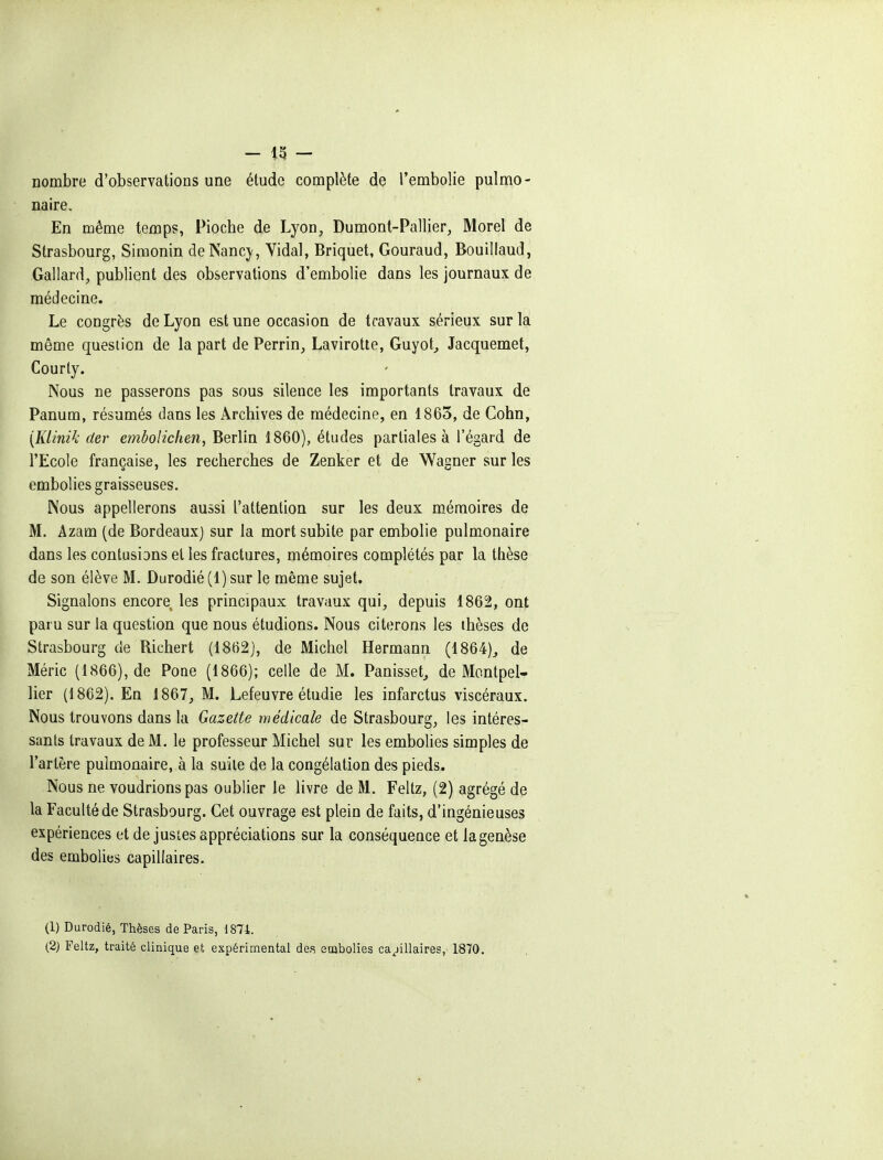 nombre d'observations une étude complète de l'embolie pulmo- naire. En même temps, Pioche de Lyon, Dumont-Pallier, Morel de Strasbourg, Simonin de Nancy, Yidal, Briquet, Gouraud, Bouillaud, Gallard, publient des observations d'embolie dans les journaux de médecine. Le congrès de Lyon est une occasion de travaux sérieux sur la môme question de la part de Perrin, Lavirotte, Guyot, Jacquemet, Courly. Nous ne passerons pas sous silence les importants travaux de Panum, résumés dans les Archives de médecine, en 1865, de Cohn, [Klinik der embolichen, Berlin 1860), études partiales à l'égard de l'Ecole française, les recherches de Zenker et de Wagner sur les embolies graisseuses. Nous appellerons aussi l'attention sur les deux mémoires de M. Azam (de Bordeaux) sur la mort subite par embolie pulmonaire dans les contusions el les fractures, mémoires complétés par la thèse de son élève M. Durodié(l)sur le même sujet. Signalons encore les principaux travaux qui, depuis 1862, ont paru sur la question que nous étudions. Nous citerons les thèses de Strasbourg de Richert (1862), de Michel Hermann (1864), de Méric (1866), de Pone (1866); celle de M. Panisset, de Montpel- lier (1862). En 1867, M. Lefeuvre étudie les infarctus viscéraux. Nous trouvons dans la Gazette médicale de Strasbourg, les intéres- sants travaux de M. le professeur Michel sur les embolies simples de l'artère pulmonaire, à la suite de la congélation des pieds. Nous ne voudrions pas oublier le livre de M. Feltz, (2) agrégé de la Faculté de Strasbourg. Cet ouvrage est plein de faits, d'ingénieuses expériences et de justes appréciations sur la conséquence et lagenèse des embolies capillaires. (1) Durodié, Thèses de Paris, 1871. (2) Feltz, traité clinique et expérimental des enabolies ca^jillaires, 1870.