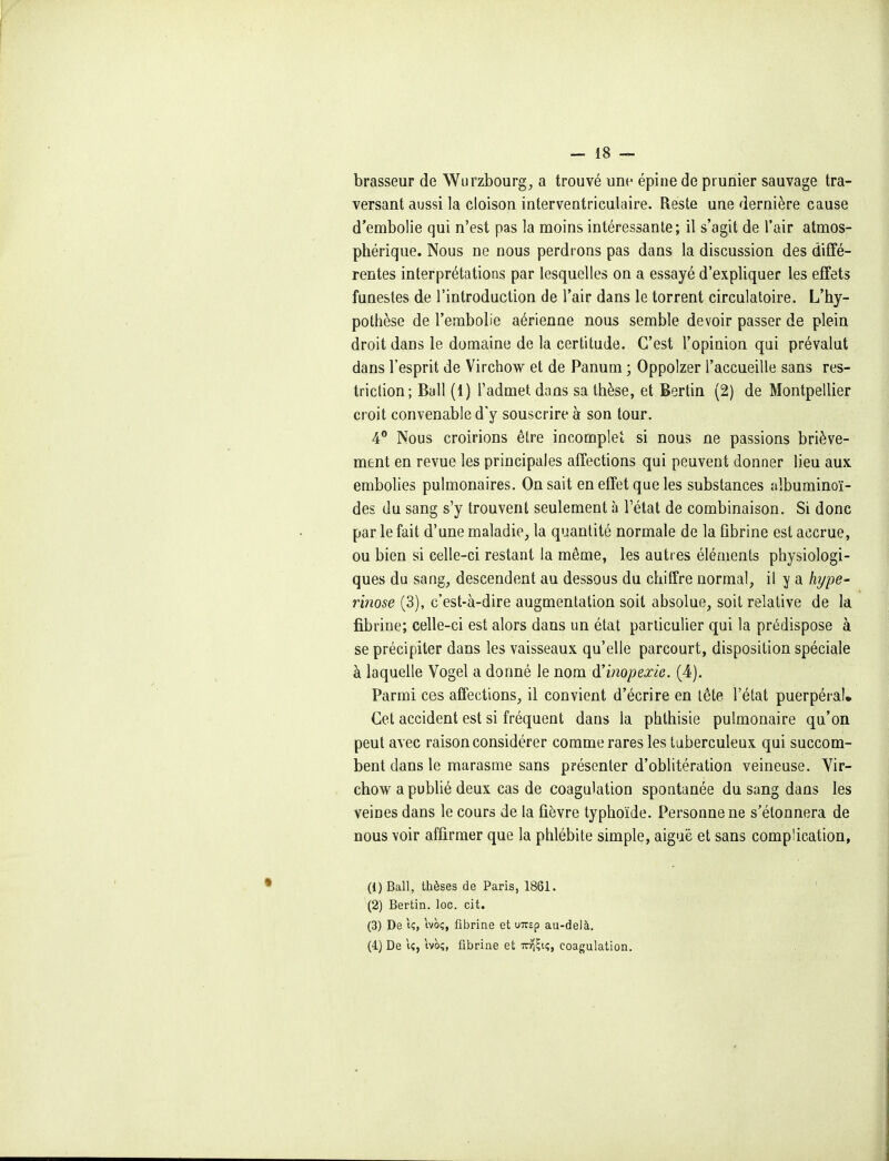 brasseur de Wurzbourg, a trouvé une- épine de prunier sauvage tra- versant aussi la cloison interventriculaire. Reste une dernière cause d'embolie qui n'est pas la moins intéressante; il s'agit de l'air atmos- phérique. Nous ne nous perdrons pas dans la discussion des diffé- rentes interprétations par lesquelles on a essayé d'expliquer les effets funestes de l'introduction de l'air dans le torrent circulatoire. L'hy- pothèse de l'embolie aérienne nous semble devoir passer de plein droit dans le domaine de la certitude. C'est l'opinion qui prévalut dans l'esprit de Virchow et de Panum ; Oppoizer l'accueille sans res- triction; Bail (1) l'admet dans sa thèse, et Bertin (2) de Montpellier croit convenable dy souscrire à son tour. 4° Nous croirions être incomplet si nous ne passions briève- ment en revue les principales affections qui peuvent donner lieu aux embolies pulmonaires. On sait en effet que les substances albuminoï- des du sang s'y trouvent seulement à l'état de combinaison. Si donc par le fait d'une maladie, la quantité normale de la ûbrine est accrue, ou bien si celle-ci restant la même, les autres éléments physiologi- ques du sang, descendent au dessous du chiffre normal, il y a hype- rinose (3), c'est-à-dire augmentation soit absolue, soit relative de la fibrine; celle-ci est alors dans un état particulier qui la prédispose à se précipiter dans les vaisseaux qu'elle parcourt, disposition spéciale à laquelle Vogel a donné le nom d'inopexie. (4). Parmi ces affections, il convient d'écrire en tête l'état puerpéral. Cet accident est si fréquent dans la phthisie pulmonaire qu'on peut avec raison considérer comme rares les tuberculeux qui succom- bent dans le marasme sans présenter d'oblitération veineuse. Yir- chow a publié deux cas de coagulation spontanée du sang dans les veines dans le cours de la fièvre typhoïde. Personne ne s'étonnera de nous voir affirmer que la phlébite simple, aiguë et sans complication, (1) Bail, thèses de Paris, 1861. (2) Bertin. loc. cit. (3) De iç, ivoç, fibrine et uTcsp au-delà. (4.) De i«, ivo;, fibrine et ttyi^ii;, coagulation.