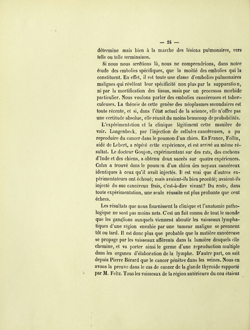 détermine mais bien à la maiche des lésions pulmonaires, vers telle ou telle terminaison. Si nous nous arrêtions là, nous ne comprendrions, dans notre étude des embolies spécifiques, que la moitié des embolies qui la constituent. En effet, il est toute une classe d'embolies pulmonaires malignes qui révèlent leur spécificité non plus par la suppuration, ni par la mortification des tissus, mais par un processus morbide particulier. Nous voulons parler des embolies cancéreuses et tuber- culeuses. La théorie de cette genèse des néoplasmes secondaires est toute récente, et si, dans l'état actuel de la science, elle n'offre pas une certitude absolue, elle réunit du moins beaucoup de probabilités. L'expérimentation et la clinique légitiment cette manière de voir. Langenbeck, par l'injection de cellules cancéreuses, a pu reproduire du cancer dans le poumon d'un chien. En France, Follin, aidé de Lebert, a répété cette expérience, et est arrivé au même ré- sultat. Le docteur Goujon, expérimentant sur des rats, des cochons d'Inde et des chiens, a obtenu deux succès sur quatre expériences. Cohn a trouvé dans le poumon d'un chien des noyaux cancéreux identiques à ceux qu'il avait injectés. Il est vrai que d'autres ex- périmentateurs ont échoué; niais avaient-ils bien procédé; avaient-ils injecté du suc cancéreux frais, c'est-à-dire vivant? Du reste, dans toute expérimentation, une seule réussite est plus probante que cent échecs. Les résultats que nous fournissent la clinique et l'anatomie patho- logique ne sont pas moins nets. C'est un fait connu de tout le monde que les ganglions auxquels viennent aboutir les vaisseaux lympha- tiques d'une région envahie par une tumeur maligne se prennent tôt ou tard. Il est donc plus que probable que la matière cancéreuse se propage par les vaisseaux afférents dans la lumière desquels elle chemine, et va porter ainsi le germe d'une reproduction multiple dans les organes d'élaboration de la lymphe. D'autre part, on sait depuis Pierre Bérard que le cancer pénètre dans les veines. Nous en avons la preuve dans le cas de cancer de la glande thyroïde rapporté par M. Fellz. Tous les vaisseaux de la région antérieure du cou étaient
