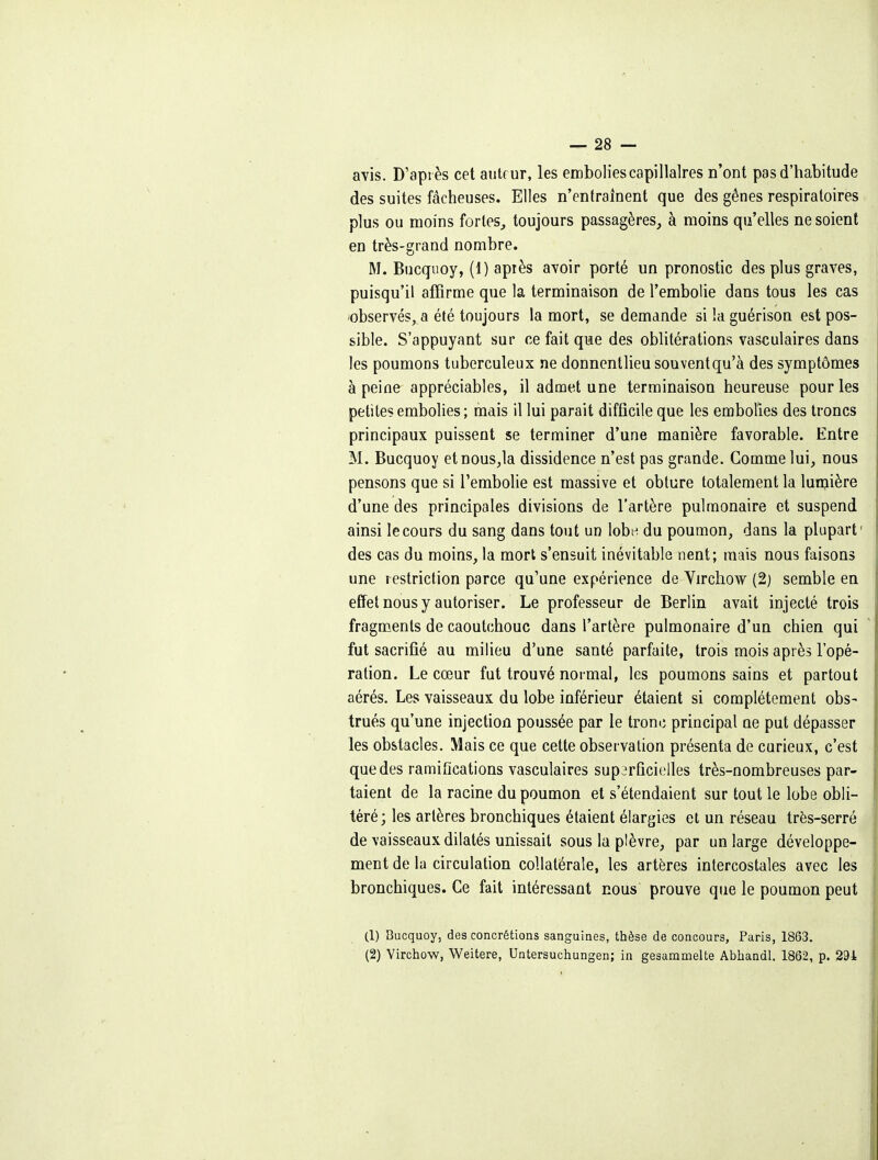 avis. D'après cet auteur, les embolies capillaires n'ont pas d'habitude des suites fâcheuses. Elles n'entraînent que des gênes respiratoires plus ou moins fortes^ toujours passagères, à moins qu'elles ne soient en très-grand nombre. M. Bucquoy, (1) apiès avoir porté un pronostic des plus graves, puisqu'il affirme que la terminaison de l'embolie dans tous les cas 'observés, a été toujours la mort, se demande si la guérison est pos- sible. S'appuyant sur ce fait que des oblitérations vasculaires dans les poumons tuberculeux ne donnentlieu souvent qu'à des symptômes à peine appréciables, il admet une terminaison heureuse pour les petites embolies; mais il lui parait difficile que les embolies des troncs principaux puissent se terminer d'une manière favorable. Entre M. Bucquoy etnousja dissidence n'est pas grande. Comme lui, nous pensons que si l'embolie est massive et obture totalement la lunjière d'une des principales divisions de l'artère pulmonaire et suspend ainsi le cours du sang dans tout un lobe du poumon, dans la plupart' des cas du moins, la mort s'ensuit inévitable nent; mais nous faisons une restriction parce qu'une expérience de Virchow (2) semble en effet nous y autoriser. Le professeur de Berlin avait injecté trois fragments de caoutchouc dans l'artère pulmonaire d'un chien qui fut sacrifié au milieu d'une santé parfaite, trois mois après l'opé- ration. Le cœur fut trouvé normal, les poumons sains et partout aérés. Les vaisseaux du lobe inférieur étaient si complètement obs- trués qu'une injection poussée par le tronc principal ne put dépasser les obstacles. Mais ce que cette observation présenta de curieux, c'est que des ramifications vasculaires supirûcit'iles très-nombreuses par- taient de la racine du poumon et s'étendaient sur tout le lobe obli- téré; les artères bronchiques étaient élargies et un réseau très-serré de vaisseaux dilatés unissait sous la plèvre, par un large développe- ment de la circulation collatérale, les artères intercostales avec les bronchiques. Ce fait intéressant nous prouve que le poumon peut (1) Bucquoy, des concrétions sanguines, thèse de concours, Paris, 1863. (2) Virchow, Weitere, Untersuchungen; in gesamnielte Abhandl. 1862, p. 291