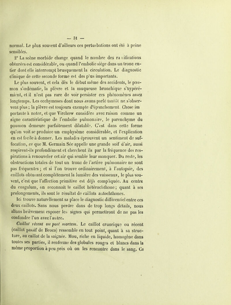 normal. Le plus souvent d'ailleurs ces perturbations ont été à peine sensibles. T La scène morbide change quand le nombre des ra uifications obturées est considérable, ou quand l'embolie siège dans uq tronc en- tier dont elle interrompt brusquement la circulation. Le diagnostic clinique de cette seconde forme est des plus importants. Le plus souvent, et cela dès le début même des accidents, le pou- mon s'œdématie, la plèvre et la muqueuse bronchique s'hypéré- mient, et il n'est pas rare de voir persister ces phénomènes assez longtemps. Les ecchymoses dont nous avons parlé tantôt ne.s'obser- vent plus ; la plèvre est toujours exempte d'épanchement. Chose im portante à noter, et que Virchow considère avec raison comme un signe caractéristique de l'embolie pulmonaire, le parenchyme du poumon demeure parfaitement dilatable. C'est dans cette forme qu'on voit se produire un emphysème considérable, et l'explication en est ffcile à donner. Les malades éprouvent un sentiment de suf- focation, ce que M. Germain Sée appelle une grande soif d'air, aussi respirent-ils profondément et cherchent ils par la fréquence des res- pirations à renouveler cet air qui semble leur manquer. Du reste, les obstructions totales de tout un tronc de l'artère pulmonaire ne sont pas fréquentes ; et si l'on trouve ordinairement, à l'autopsie, des caillots obturant complètement la lumière des vaisseaux, le plus sou- vent, c'est que raffection primitive est déjà compliquée. Au centre du coagulum, on reconnaît le caillot hétérochthone ; quant à ses prolongements, ils sont le résultat de caillots aatochthones. Ici trouve naturellement sa place le diagnostic différentiel entre ces deux caillots. Sans nous perdre dans de trop longs détails, nous allons brièvement exposer les signes qui permettront de ne pas les confondre l'un avec l'autre. Caillot récent ou post niortem. Le caillot cruoriqu9 ou récent (caillot passif de Broca) ressemble en tout point, quant à sa struc- ture, au caillot de la saignée. Mou, riche en liquide, homogène dans toutes ses parties, il renferme des globules rouges et blancs dans la même proportion à peu près où on les rencontre dans le sang. Ce