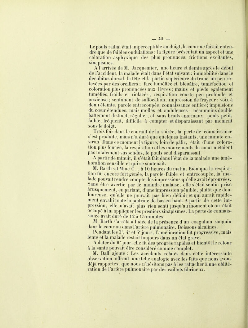Le pouls radial était imperceptible au doigt, le cœur ne faisait enten- dre que de faibles ondulations ; la figure présentait un aspect et une coloration aspliyxique des plus prononcés, frictions excitantes, sinapismes. A l'arrivée de M. Jacquemier, une heure et demie après le début de l'accident, la malade était dans l'état suivant : immobilité dans le décubitus dorsal, la tête et la partie supérieure du tronc un peu re- levées par des oreillers ; face tuméfiée et bleuâtre, tuméfaction et coloration plus prononcées aux lèvres ; mains et pieds également tuméfiés, froids et violacés ; respiration courte peu profonde et anxieuse ; sentiment de suffocation, impression de frayeur ; voix à demi éteinte, parole entrecoupée, connaissance entière; impulsions du cœur étendues, mais molles et onduleuses ; néanmoins double battement distinct, régulier, et sans bruits anormaux, pouls petit, faible, fréquent, difficile à compter et disparaissant par moment sous le doigt. Trois fois dans le courant de la soirée, la perte de connaissance s'est produite, mais n'a duré que quelques instants, une minute en- viron. Dans ce moment la figure, loin de pâfir, était d'une colora-. tion plus foncée, la respiration elles mouvements du cœur n'étaient pas totalement suspendus, le pouls seul disparaissait. A partir de minuit, il s'était fait dans l'état de la malade une amé- lioration sensible et qui se soutenait. M. Bartli vit Mme C... à 10 heures du matin. Bien que la respira- tion fût encore fort gênée, la parole faible et entrecoupée, la ma- lade pouvait rendre compte des impressions qu'elle avait éprouvées. Sans être avertie par le moindre malaise, elle s'était sentie prise brusquement, en parlant, d'une impression pénible, plutôt que dou- loureuse, qu'ehe ne pouvait pas bien définir et qui aurait rapide- ment envahi toute la poitrine de bas en haut. A partir de cette im- pression, elle n'avait plus rien senti jusqu'au moment où on était occupé à lui appliquer les premiers sinapismes. La perte de connais- sance avait duré de 12 à 15 minutes. M. Barth s'arrêta à l'idée de la présence d'un coagulum sanguin dans le cœur ou dans l'artère pulmonaire. Boissons alcalines. Pendant les 3, 4° et Séjours, l'améhoration fut progressive, mais lente et la malade restait toujours daus un état grave. A dater du 6* jour, elle fit des progrès rapides et bientôt le retour à la santé pouvait être considéré comme complet. M. Bail ajoute : Les accidents relatés dans cette intéressante observation offrent une telle analogie avec les faits que nous avons déjà rapportés, que nous n'hésitons pas à les rattacher à une oblité- ration de l'artère pulmonaire par des caihots fibrineux.