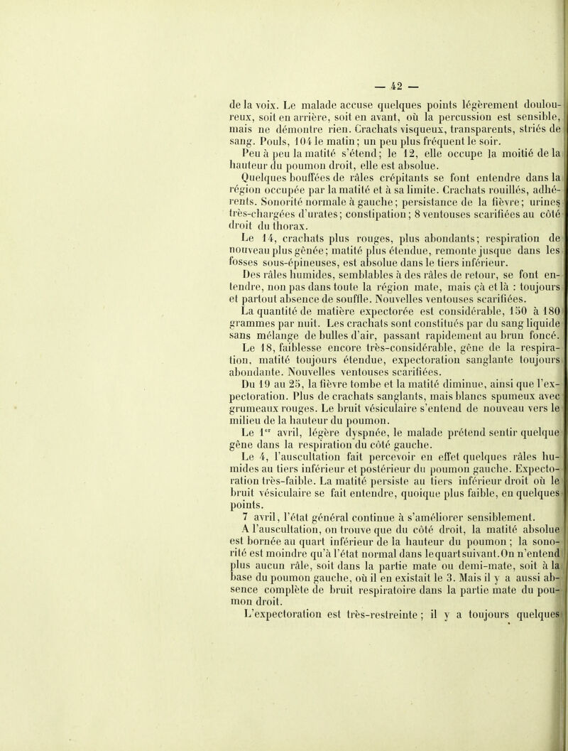 de la voix. Le malade accuse quelques points légèrement doulou- reux, soit en arrière, soit en avant, où la percussion est sensible, mais ne démontre rien. Crachats visqueux, transparents, striés de sang. Pouls, 104 le matin ; un peu plus fréquent le soir. Peu à peu la matité s'étend; le 12, elle occupe la moitié de la hauteur du poumon droit, elle est absolue. Quelques boufTées de râles crépitants se font entendre dans la région occupée par la matité et à sa limite. Crachats rouillés, adhé- rents. Sonorité normale à gauche ; persistance de la fièvre; urines très-chargées d'urates; constipation; 8 ventouses scarifiées au côté', droit du thorax. Le 14, crachats plus rouges, plus abondants; respiration de nouveau plus gênée; matité plus étendue, remonte jusque dans les» fosses sous-épineuses, est absolue dans le tiers inférieur. Des râles humides, semblables à des râles de retour, se font en- tendre, non pas dans toute la région mate, mais çà et là : toujours et partout absence de souffle. Nouvelles ventouses scarifiées. La quantité de matière expectorée est considérable, 150 à 180 grammes par nuit. Les crachats sont constitués par du sang liquide sans mélange de bulles d'air, passant rapidement au brun foncé. Le 18, faiblesse encore très-considérable, gêne de la respira- tion, matité toujours étendue, expectoration sanglante toujours abondante. Nouvelles ventouses scarifiées. Du 19 au 25, la fièvre tombe et la matité diminue, ainsi que l'ex- pectoration. Plus de crachats sanglants, mais blancs spumeux avec grumeaux rouges. Le bruit vésiculaire s'entend de nouveau vers le* milieu de la hauteur du poumon. Le 1 avril, légère dyspnée, le malade prétend sentir quelque- gêne dans la respiration du côté gauche. Le 4, l'auscultation fait percevoir en effet quelques râles hu- mides au tiers inférieur et postérieur du poumon gauche. Expecto- ration très-faible. La matité persiste au tiers inférieur droit oii le bruit vésiculaire se fait entendre, quoique plus faible, en quelques- points. 7 avril, l'état général continue à s'améliorer sensiblement. A l'auscultation, on trouve que du côté droit, la matité absolue est bornée au quart inférieur de la hauteur du poumon ; la sono- rité est moindre qu'à l'état normal dans lequartsuivant.On n'entend plus aucun râle, soit dans la partie mate ou demi-mate, soit à la base du poumon gauche, oii il en existait le 3. Mais il y a aussi ab- sence complète de bruit respiratoire dans la partie mate du pou- mon droit. L'expectoration est très-restreinte ; il y a toujours quelques