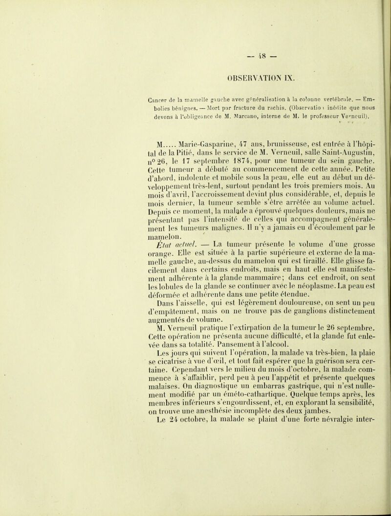 OBSERVATION IX. Gancfir de la mamelle gauche avec gi'^néralisation à la colonne verl.ébrale. — Em- bolies bénignes. — Mort par fracture du rachls. (Observatio i inédite que nous devons à l'ubligeance de M. Marcano, interne de M. le professeur Ve'-ncuil). M Marie-Gasparine, 47 ans, brunisseuse, est entrée à l'hôpi- tal de la Pitié, dans le service de M. Verneuil, salle Saint-Augustin, n0 26, le 17 septembre 1874, pour une tumeur du sein gauche. Cette tumeur a débuté au commencement de cette année. Petite d'abord, indolente et mobile sous la peau, elle eut au début un dé- veloppement très-lent, surtout pendant les trois premiers mois. Au mois d'avril, l'accroissement devint plus considérable, et, depuis le mois dernier, la tumeur semble s'être arrêtée au volume actuel. Depuis ce moment, la malade a éprouvé quelques douleurs, mais ne présentant pas l'intensité de celles qui accompagnent générale- ment les tumeurs mahgnes. Il n'y a jamais eu d'écoulement par le mamelon. État actuel. — La tumeur présente le volume d'une grosse orange. Elle est située à la partie supérieure et externe de la ma- melle gauche, au-dessus du mamelon qui est tiraillé. Elle glisse fa- cilement dans certains endroits, mais en haut elle est manifeste- ment adhérente à la glande mammaire; dans cet endroit, on sent les lobules de la glande se continuer avéc le néoplasme. La peau est déformée et adhérente dans une petite étendue. Dans l'aisselle, qui est légèrement douloureuse, on sent un peu d'empâtement, mais on ne trouve pas de ganglions distinctement augmentés de volume. M. Verneuil pratique l'extirpation de la tumeur le 26 septembre. Cette opération ne présenta aucune difficulté, et la glande fut enle- vée dans sa totalité. Pansement à l'alcool. Les jours qui suivent l'opération, la malade va très-bien, la plaie se cicatrise à vue d'œil, et tout fait espérer que la guérison sera cer- taine. Cependant vers le milieu du mois d'octobre, la malade com- mence à s'affaiblir, perd peu à peu l'appétit et présente quelques malaises. On diagnostique un embarras gastrique, qui n'est nulle- ment modifié par un éméto-cathartique. Quelque temps après, les membres inférieurs s'engourdissent, et, en explorant la sensibihté, on trouve une anesthésie incomplète des deux jambes. Le 24 octobre, la malade se plaint d'une forte névralgie inter-