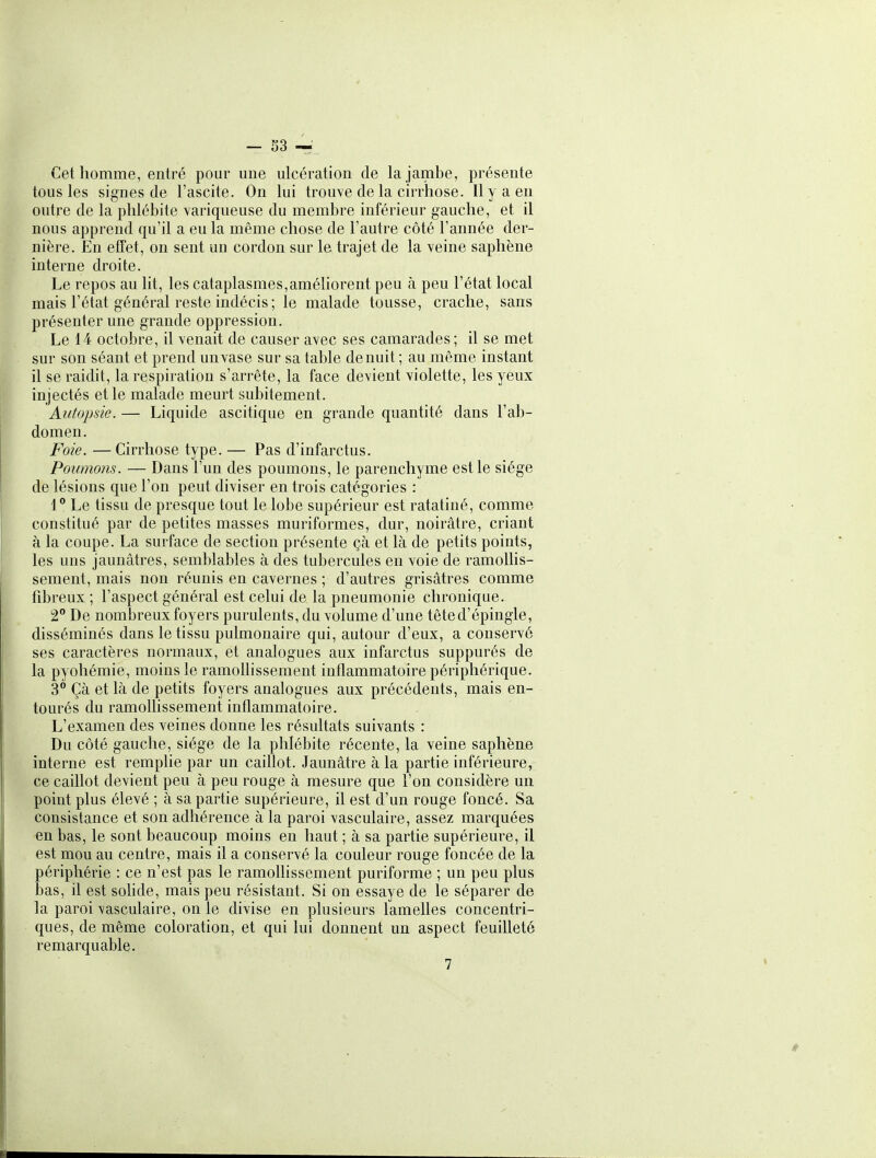 Cet homme, entré pour une ulcération de la jambe, présente tous les signes de l'ascite. On lui trouve de la cirrhose. Il y a en outre de la phlébite variqueuse du membre inférieur gauche, et il nous apprend qu'il a eu la même chose de l'autre côté l'année der- nière. En etîet, on sent un cordon sur le trajet de la veine saphène interne droite. Le repos au lit, les cataplasmes,améhorent peu à peu l'état local mais l'état général reste indécis; le malade tousse, crache, sans présenter une grande oppression. Le 14 octobre, il venait de causer avec ses camarades ; il se met sur son séant et prend unvase sur sa table de nuit ; au même instant il se raidit, la respiration s'arrête, la face devient violette, les yeux injectés et le malade meurt subitement. Autopsie. — Liquide ascitique en grande quantité dans l'ab- domen. Foie. —Cirrhose type. — Pas d'infarctus. Poumons. — Dans l'un des poumons, le parenchyme est le siège de lésions que l'on peut diviser en trois catégories : 1° Le tissu de presque tout le lobe supérieur est ratatiné, comme constitué par de petites masses muriformes, dur, noirâtre, criant à la coupe. La surface de section présente çà et là de petits points, les uns jaunâtres, semblables à des tubercules en voie de ramollis- sement, mais non réunis en cavernes ; d'autres grisâtres comme fibreux ; l'aspect général est celui de la pneumonie chronique. 2° De nombreux foyers purulents, du volume d'une tête d'épingle, disséminés dans le tissu pulmonaire qui, autour d'eux, a conservé ses caractères normaux, et analogues aux infarctus suppurés de la pyohémie, moins le ramollissement inflammatoire périphérique. 3° Çà et là de petits foyers analogues aux précédents, mais en- tourés du ramolhssement inflammatoire. L'examen des veines donne les résultats suivants : Du côté gauche, siège de la phlébite récente, la veine saphène interne est remplie par un caillot. Jaunâtre à la partie inférieure, ce caillot devient peu à peu rouge à mesure que l'on considère un point plus élevé ; à sa partie supérieure, il est d'un rouge foncé. Sa consistance et son adhérence à la paroi vasculaire, assez marquées en bas, le sont beaucoup moins en haut ; à sa partie supérieure, il est mou au centre, mais il a conservé la couleur rouge foncée de la périphérie : ce n'est pas le ramollissement puriforme ; un peu plus bas, il est solide, mais peu résistant. Si on essaye de le séparer de la paroi vasculaire, on le divise en plusieurs lamelles concentri- ques, de même coloration, et qui lui donnent un aspect feuilleté remarquable. 7