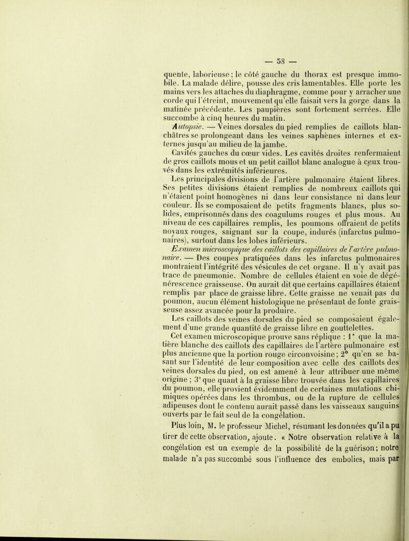 quente, laborieuse ; le côté gauche du thorax est presque immo- bile. La malade déhre, pousse des cris lamentables. Elle porte les mains vers les attaches du diaphragme, comme pour y arracher une corde qui l'étreint, mouvement qu'elle faisait vers la gorge dans la matinée précédente. Les paupières sont fortement serrées. Elle succombe à cinq heures du matin. Autopsie.—Veines dorsales du pied remphes de caillots blan- châtres se prolongeant dans les veines saphènes internes et ex- ternes jusqu'au miheu de la jambe. Cavités gauches du cœur vides. Les cavités droites renfermaient de gros caillots mous et un petit caillot blanc analogue à ceux trou- vés dans les extrémités inférieures. Les principales divisions de l'artère pulmonaire étaient libres. Ses petites divisions étaient remplies de nombreux caillots qui n'étaient point homogènes ni dans leur consistance ni dans leur couleur. Ils se composaient de petits fragments blancs, plus so- lides, emprisonnés dans des coagulums rouges et plus mous. Au niveau de ces capillaires remplis, les poumons offraient de petits noyaux rouges, saignant sur la coupe, indurés (infarctus pulmo- naires), surtout dans les lobes inférieurs. Examen microscopique des caillots des capillaires de l'artère pulmo- naire. — Des coupes pratiquées dans les infarctus pulmonaires montraient l'intégrité des vésicules de cet organe. Il n'y avait pas trace de pneumonie. Nombre de cellules étaient en voie de dégé- nérescence graisseuse. On aurait dit que certains capillaires étaient remplis par place de graisse libre. Cette graisse ne venait pas du poumon, aucun élément liistologique ne présentant de fonte grais- seuse assez avancée pour la produire. Les caillots des veines dorsales du pied se composaient égale- ment d'une grande quantité de graisse libre en gouttelettes. Cet examen microscopique prouve sans réplique : V que la ma- tière blanche des caillots des capillaires de l'artère pulmonaire est plus ancienne que la portion rouge circonvoisine ; 2 qu'en se ba- sant sur l'identité de leur composition avec celle des caillots des veines dorsales du pied, on est amené à leur attribuer une même origine ; 3 que quant à la graisse hbre trouvée dans les capillaires du poumon, elle provient évidemment de certaines mutations chi- miques opérées dans les thrombus, ou de la rupture de cellules adipeuses dont le contenu aurait passé dans les vaisseaux sanguins ouverts par le fait seul de la congélation. Plus loin, M. le professeur Michel, résumant les données qu'il a pu tirer de cette observation, ajoute ; « Notre observatioa relative à la congélation est un exemple de la possibilité de la guérison; notre j malade n'a pas succombé sous l'influence des embolies, mais par