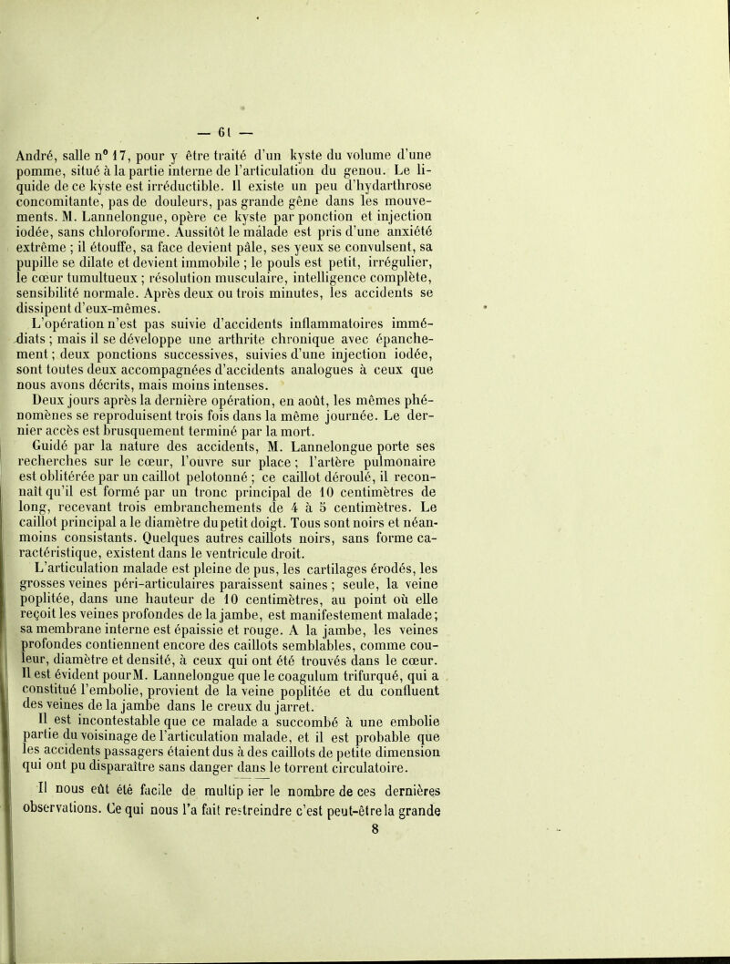 / — 61 — André, salle 17, pour y être traité d'un kyste du volume d'une pomme, situé à la partie interne de l'articulation du genou. Le li- quide de ce kyste est irréductible. Il existe un peu d'hydartlirose concomitante, pas de douleurs, pas grande gêne dans les mouve- ments. M. Lannelongue, opère ce kyste par ponction et injection iodée, sans chloroforme. Aussitôt le malade est pris d'une anxiété extrême ; il étouffe, sa face devient pâle, ses yeux se convulsent, sa pupille se dilate et devient immobile ; le pouls est petit, irrégulier, le cœur tumultueux ; résolution musculaire, intelligence complète, sensibilité normale. Après deux ou trois minutes, les accidents se dissipent d'eux-mêmes. L'opération n'est pas suivie d'accidents inflammatoires immé- diats ; mais il se développe une arthrite chronique avec épanche- ment ; deux ponctions successives, suivies d'une injection iodée, sont toutes deux accompagnées d'accidents analogues à ceux que nous avons décrits, mais moins intenses. Deux jours après la dernière opération, en août, les mêmes phé- nomènes se reproduisent trois fois dans la même journée. Le der- nier accès est brusquement terminé par la mort. Guidé par la nature des accidents, M. Lannelongue porte ses recherches sur le cœur, l'ouvre sur place ; l'artère pulmonaire est oblitérée par un caillot pelotonné ; ce caillot déroulé, il recon- naît qu'il est formé par un tronc principal de 10 centimètres de long, recevant trois embranchements de 4 à 5 centimètres. Le caillot principal a le diamètre du petit doigt. Tous sont noirs et néan- moins consistants. Quelques autres caillots noirs, sans forme ca- ractéristique, existent dans le ventricule droit. L'articulation malade est pleine de pus, les cartilages érodés, les grosses veines péri-articulaires paraissent saines; seule, la veine pophtée, dans une hauteur de 10 centimètres, au point où elle reçoit les veines profondes de la jambe, est manifestement malade ; sa membrane interne est épaissie et rouge. A la jambe, les veines profondes contiennent encore des caillots semblables, comme cou- leur, diamètre et densité, à ceux qui ont été trouvés dans le cœur. Il est évident pourM. Lannelongue que le coagulum trifurqué, qui a constitué l'embohe, provient de la veine poplitée et du confluent des veines de la jambe dans le creux du jarret. Il est incontestable que ce malade a succombé à une embohe partie du voisinage de l'articulation malade, et il est probable que les accidents passagers étaient dus à des caillots de petite dimension qui ont pu disparaître sans danger dans le torrent circulatoire. Il nous eût été facile de raultip ier le nombre de ces dernières observations. Ce qui nous l'a fait restreindre c'est peut-être la grande 8