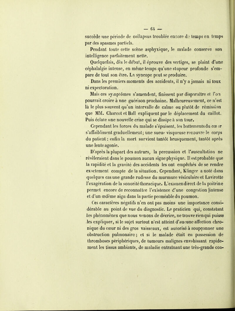 succède une période de collapsus troublée encore à} temps en temps par des spasmes partiels. Pendant toute cette scène asphyxique, le malade conserve son intelligence parfaitement nette. Quelquefois, dès le début, il éprouve des vertiges, se plaint d'une céphalalgie intense, en même temps qu'une stupeur profonde s'em- pare de tout son être. La syncope peut se produire. Dans les premiers moments des accidents, il n'y a jamais ni toux ni expectoration. Mais ces sympiômes s'amendent, finissent p:ir dispiraître et l'on pourrait croire à une guérison prochaine. Malheureusement, ce n'est là le plus si)uvent qu'un intervalle de calme ou plutôt de rémission que MM. Charcot et Bail expliquent par le déplacement du caillot. Puis éclate une nouvelle crise qui se dissipe à son tour. Cependant les forces du malade s'épuisent, les battements du cœ ir s'affaiblissent graduellement; une sueur visqueuse recouvre le corps du patient : enfin la mort survient tantôt brusquement, tantôt après une lente agonie. D'après la plupart des auteurs, la percussion et l'auscultation ne révéleraient dans le poumon aucun sigue physique. Il est probable que la rapidité et la gravité des accidents les ont empêchés de se rendre ex;ictement compte de la situation. Cependant, Klinger a noté dans quelques cas une grande rudesse du murmure vésiculaire et Lavirotte l'exagération de la sonorité thoracique. L'examen direct de la poitrine permet encore de reconnaître l'existence d'une congestion jintense et d'un œdème aigu dans la partie perméable du poumon. Ces caractères négatifs n'en ont pas moins une importance consi- dérable au point de vue du diagnostic. Le praticien qui, constatant les phénomènes que nous venons de décrire, ne trouve rien qui puisse les expliquer, si le sujet surtout n'est atteint d'aucune affection chro- nique du cœur ni des gros vaisseaux, est autorisé à soupçonner une obstruction pulmonaire ; et si le malade était eu possession de thromboses périphériques, de tumeurs malignes envahissant rapide- ment les tissus ambiants, de maladie entraînant une très-grande coa-