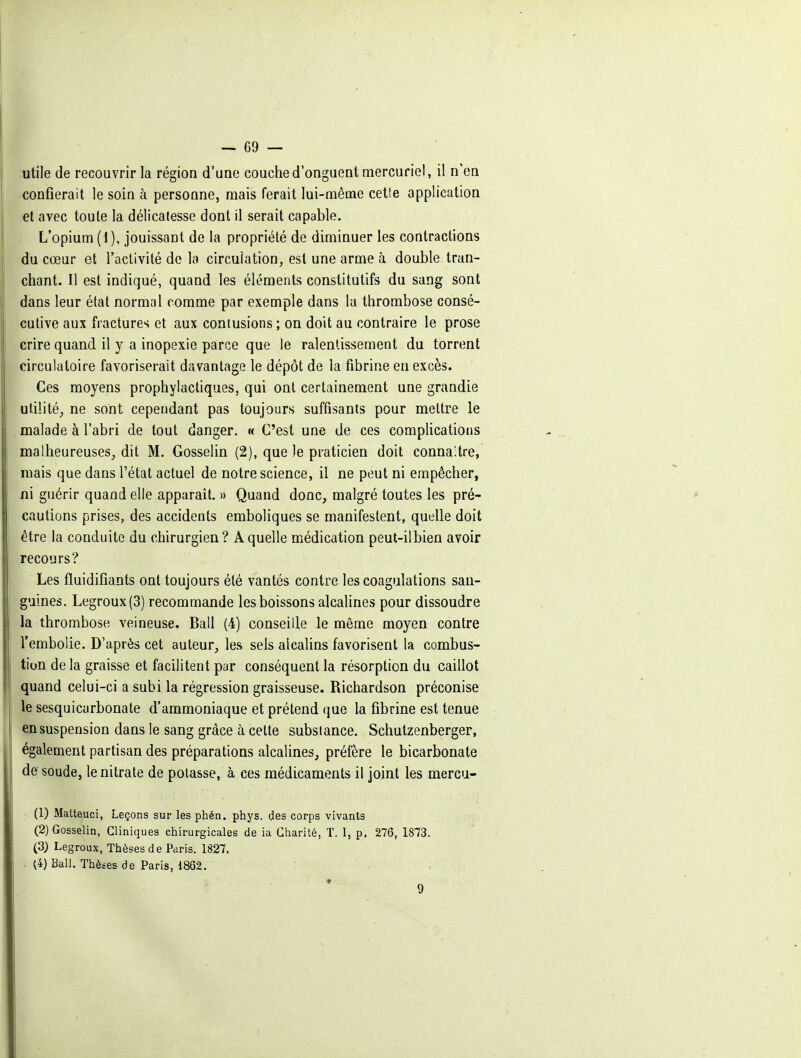 .utile de recouvrir la région d'une couche d'onguent mercuriel, il n'en confierait le soin à personne, mais ferait lui-même cette application et avec toute la délicatesse dont il serait capable. L'opium (1), jouissant de la propriété de diminuer les contractions du cœur et l'aclivité de la circulation, est une arme à double tran- I chant. Il est indiqué, quand les éléments constitutifs du sang sont i dans leur état normal comme par exemple dans la thrombose consé- i culive aux fractures et aux contusions ; on doit au contraire le prose ! crire quand il y a inopexie parce que le ralentissement du torrent circulatoire favoriserait davantage le dépôt de la fibrine en excès. Ces moyens prophylactiques, qui ont certainement une grandie utilité, ne sont cependant pas toujours suffisants pour mettre le . malade à l'abri de tout danger. « C'est une de ces complications malheureuses, dit M. Gosselin (2), que le praticien doit connaître, mais que dans l'état actuel de notre science, il ne peut ni empêcher, ni guérir quand elle apparaît. » Quand donc, malgré toutes les pré- cautions prises, des accidents emboliques se manifestent, quelle doit ! être la conduite du chirurgien? A quelle médication peut-ilbien avoir recours? Les fluidifiants ont toujours été vantés contre les coagulations san- guines. Legroux(3) recommande les boissons alcalines pour dissoudre la thrombose veineuse. Bail (4) conseille le même moyen contre l'embolie. D'après cet auteur, les sels alcalins favorisent la combus- tion delà graisse et facilitent par conséquent la résorption du caillot quand celui-ci a subi la régression graisseuse. Richardson préconise I le sesquicarbonate d'ammoniaque et prétend que la fibrine est tenue e;i suspension dans le sang grâce à cette substance. Schutzenberger, également partisan des préparations alcalines, préfère le bicarbonate de soude, le nitrate de potasse, à ces médicaments il joint les mercu- (1) Matteuci, Leçons sur les phén. phys. des corps vivants (2) Gosselin, Cliniques chirurgicales de ia Charité, T. 1, p, 276, 1873. (3; Legroux, Thèses de Paris. 1827. . ^4) Bail. Thèses de Paris, 1862.