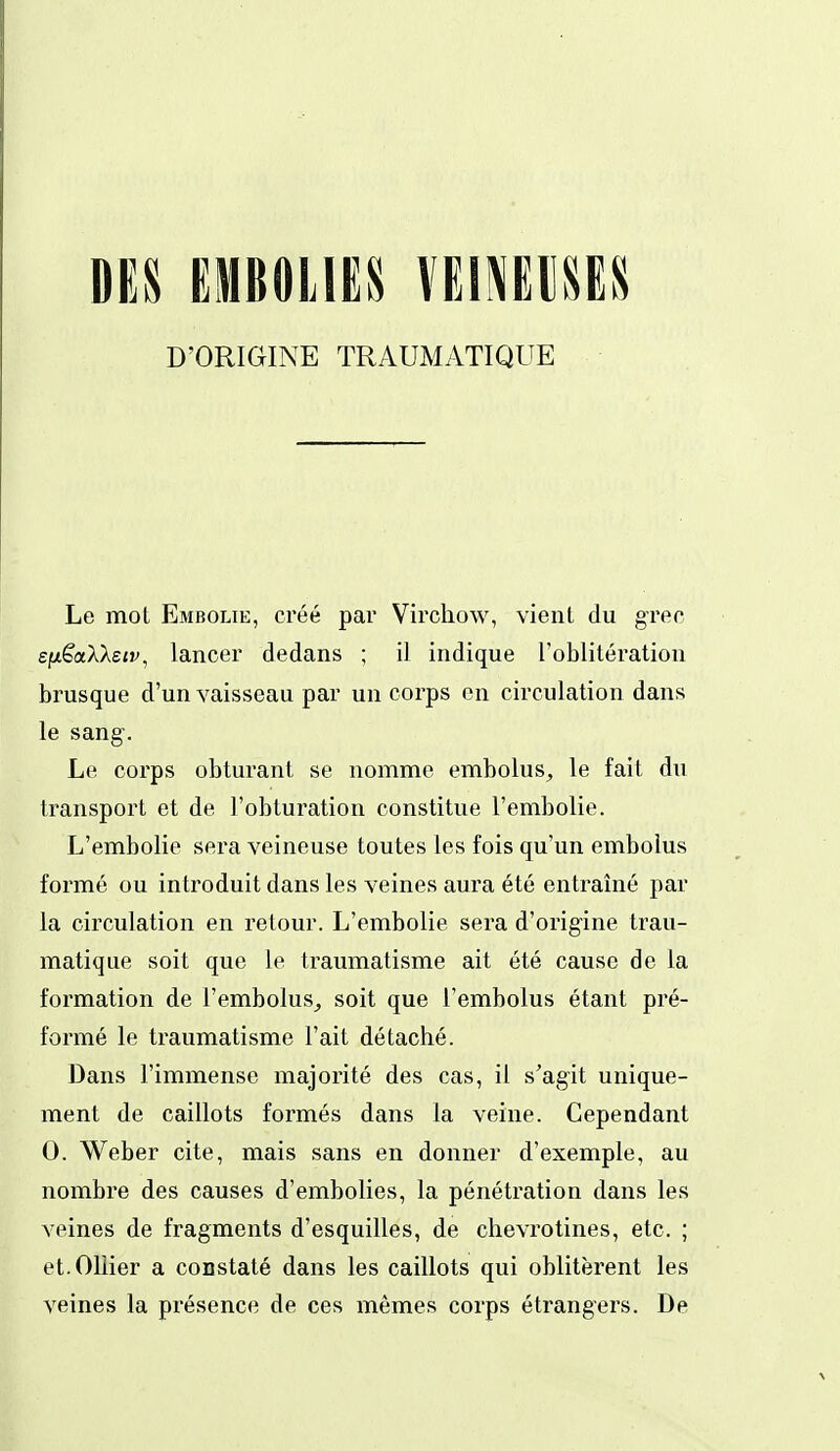 DES EMBOLIES Umim D'ORIGINE TRAUMATIQUE Le mot Embolie, créé par Virchow, vient du grec e/x^aXAeif, lancer dedans ; il indique l'oblitération brusque d'un vaisseau par un corps en circulation dans le sang. Le corps obturant se nomme embolus, le fait du transport et de l'obturation constitue l'embolie. L'embolie sera veineuse toutes les fois qu'un embolus formé ou introduit dans les veines aura été entraîné par la circulation en retour. L'embolie sera d'origine trau- matique soit que le traumatisme ait été cause de la formation de l'embolus^ soit que l'embolus étant pré- formé le traumatisme l'ait détaché. Dans l'immense majorité des cas, il s'agit unique- ment de caillots formés dans la veine. Cependant 0. Weber cite, mais sans en donner d'exemple, au nombre des causes d'embolies, la pénétration dans les veines de fragments d'esquilles, de chevrotines, etc. ; et.Oliier a constaté dans les caillots qui oblitèrent les veines la présence de ces mêmes corps étrangers. De