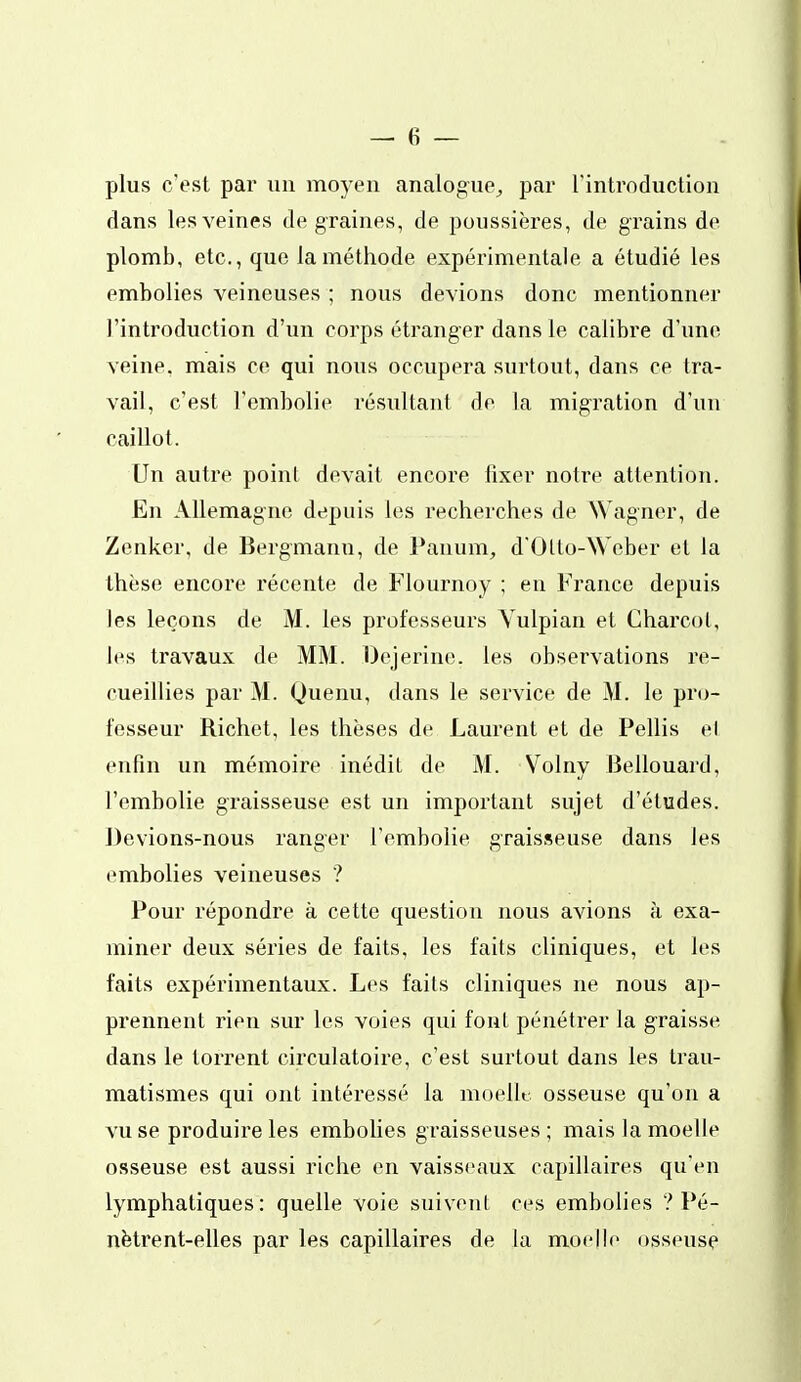 plus c'est par un moyen analogue^ par l'introduction dans les veines de graines, de poussières, de grains de plomb, etc., que la méthode expérimentale a étudié les embolies veineuses ; nous devions donc mentionner l'introduction d'un corps étranger dans le calibre d'une veine, mais ce qui nous occupera surtout, dans ce tra- vail, c'est l'embolie résultant de la migration d'un caillot. Un autre point devait encore lixer notre attention. En Allemagne depuis les recherches de Wagner, de Zenkcr, de Bergmann, de Panum, d'Otto-Weber et la thèse encore récente de Flournoy ; en France depuis les leçons de M. les professeurs Yulpian et Charcot, les travaux de MM. Oejerine. les observations re- cueillies par M. Quenu, dans le service de M. le pro- fesseur Richet, les thèses de Laurent et de Pellis el enfin un mémoire inédit de M. Volny Bellouard, l'embolie graisseuse est un important sujet d'études. Devions-nous ranger l'embolie graisseuse dans les embolies veineuses ? Pour répondre à cette question nous avions à exa- miner deux séries de faits, les faits cliniques, et les faits expérimentaux. Les faits cliniques ne nous ap- prennent rien sur les voies qui font pénétrer la graisse dans le torrent circulatoire, c'est surtout dans les trau- matismes qui ont intéressé la moellt. osseuse qu'on a vu se produire les embolies graisseuses ; mais la moelle osseuse est aussi riche en vaisseaux capillaires qu'en lymphatiques: quelle voie suivent ces embolies / Pé- nètrent-elles par les capillaires de la moelle osseuse