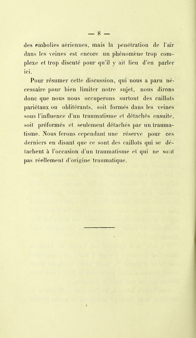des embolies aériennes, mais la pénétration de Fair dans les veines est encore un phénomène trop com- plexe et trop discuté pour qu'il y ait lieu d'en parler ici. Pour résumer cette discussion, qui nous a paru né- cessaire pour bien limiter notre sujet, nous dirons donc que nous nous occuperons surtout des caillots pariétaux ou oblitérants, soit formés dans les veines sous rinfluence d'un traumatisme el détachés ensuite, soit préformés et seulement détachés par un trauma- tisme. Nous ferons cependant une réserve pour ces derniers en disant que ce sont des caillots qui se dé- tachent à l'occasion d'un traumatisme et qui ne soiit pas réellement d'origine traumatique.