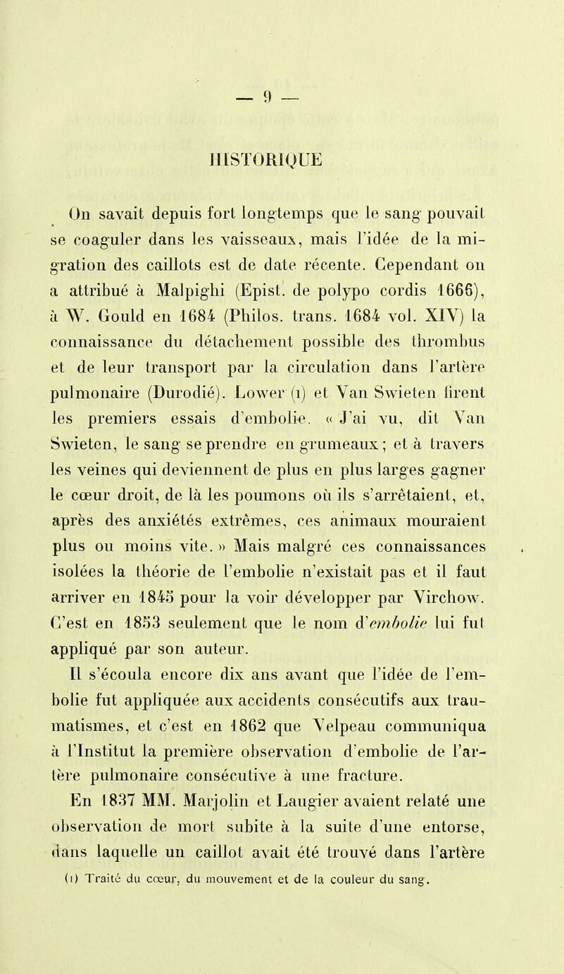 IIISÏORIQUE On savait depuis fort longtemps que le sang pouvait se coaguler dans les vaisseau:^, mais l'idée de la mi- gration des caillots est de date récente. Cependant on a attribué à Malpighi (Episl. de polypo cordis 1666), à W. Gould en 1684 (Philos, trans. 1684 vol. XIV) la connaissance du détachement possible des thrombus et de leur transport par la circulation dans l'artère pulmonaire (Durodié). Lower (i) et Van Swieten lirent les premiers essais d'embolie. « J'ai vu, dit Van Swieten, le sang se prendre en grumeaux ; et à travers les veines qui deviennent de plus en plus larges gag'ner le cœur droit, de là les poumons où ils s'arrêtaient, et, après des anxiétés extrêmes, ces animaux mouraient plus ou moins vite. » Mais malgré ces connaissances isolées la théorie de l'embolie n'existait pas et il faut arriver en 1843 pour la voir développer par Virchow. C'est en 1853 seulement que le nom à'embolie lui fut appliqué par son auteur. Il s'écoula encore dix ans avant que l'idée de l'em- bolie fut appliquée aux accidents consécutifs aux trau- matismes, et c'est en 1862 que Velpeau communiqua à l'Institut la première observation d'embolie de l'ar- tère pulmonaire consécutive à une fracture. En 1837 MM. Marjolin et Laugier avaient relaté une observation de mort subite à la suite d'une entorse, dans laquelle un caillot avait été trouvé dans l'artère (i) Traité du cœur, du mouvement et de la couleur du sang.