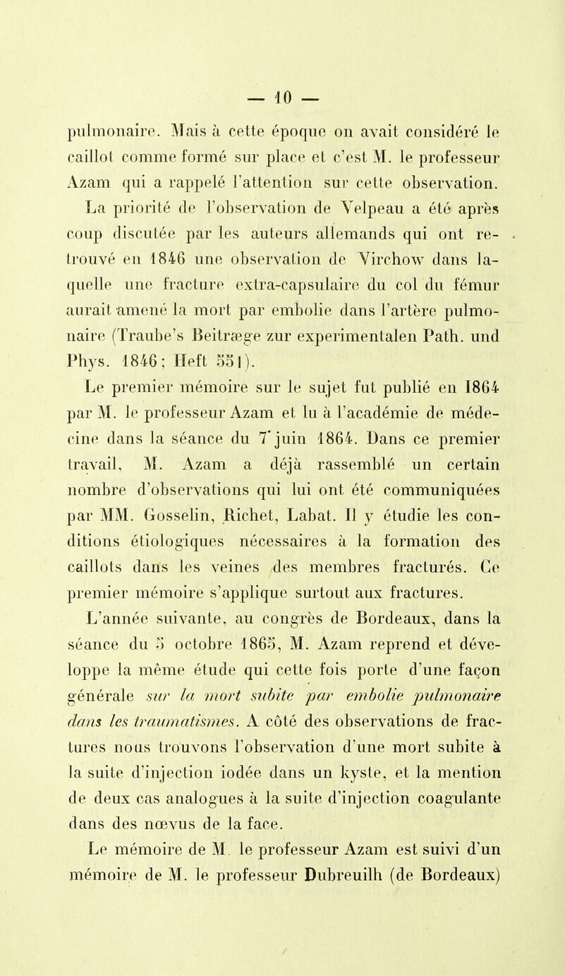 — 40 — pulmonaire. Mais à cette époque on avait considéré le caillot comme formé sur place et c'est M. le professeur Azam qui a rappelé l'attention sur cette observation. La priorité de l'observation de Yelpeau a été après coup discutée par les auteurs allemands qui ont re- trouvé en 1846 une observation de Virchow dans la- quelle une fracture extra-capsulaire du col du fémur aurait amené la mort par embolie dans l'artère pulmo- naire (Traube's Beitrœg-e zur experimentalen Path. und Phys. 1846; Ileft Sol). Le premier mémoire sur le sujet fut publié en 1864 par M. le professeur Azam et lu à l'académie de méde- cine dans la séance du 7'jnin 1864. Dans ce premier travail, M. Azam a déjà rassemblé un certain nombre d'observations qui lui ont été communiquées par MM. Gosselin, Richet, Labat. Il y étudie les con- ditions étiologiques nécessaires à la formation des caillots dans les veines des membres fracturés. Ce premier mémoire s'applique surtout aux fractures. L'année suivante, au congrès de Bordeaux, dans la séance du 5 octobre 1865, M. Azam reprend et déve- loppe la même étude qui cette fois porte d'une façon générale sur la mort subite par embolie pulmonaire dans les traumatismes. A côté des observations de frac- tures nous trouvons l'observation d'une mort subite à la suite d'injection iodée dans un kyste, et la mention de deux cas analogues à la suite d'injection coagulante dans des nœvus de la face. Le mémoire de M. le professeur Azam est suivi d'un mémoire de M. le professeur Dubreuilh (de Bordeaux)
