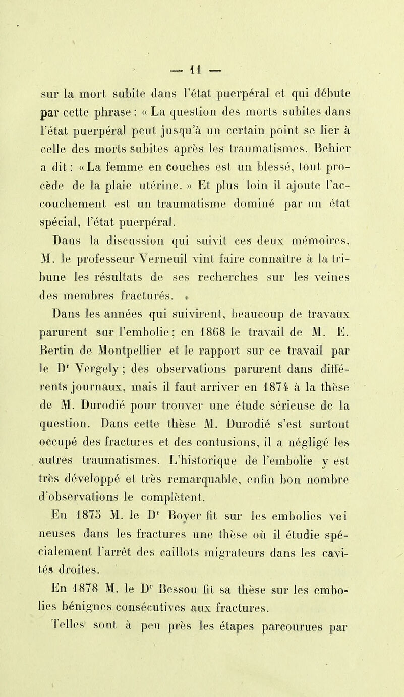 sur la mort subite dans l'état puerpéral et qui débute par cette phrase : (( La question des morts subites dans l'état puerpéral peut jusqu'à un certain point se lier à celle des morts subites après les traumatismes. Behier a dit : «La femme en couches est un blessé, tout pro- cède de la plaie utérine. » Et plus loin il ajoute l'ac- couchement est un traumatisme dominé par un état spécial, l'état puerpéral. Dans la discussion qui suivit ces deux mémoires, M. le professeur Yerneuil vint faire connaître à la tri- bune les résultats do ses recherches sur les veines des membres fracturés. • Dans les années qui suivirent, beaucoup de travaux parurent sur l'embolie ; en 1868 le travail de M. E. Bertin de Montpellier et le rapport sur ce travail par le D' Verg-ely ; des observations parurent dans ditl'é- rents journaux, mais il faut arriver en 1874 à la thèse de M. Durodié pour trouver une étude sérieuse do la question. Dans cette thèse M. Durodié s'est surtout occupé des fractures et des contusions, il a négligé les autres traumatismes. L'historique de l'embohe y est très développé et très remarquable, enfin bon nombre d'observations le complètent. En 1875 M. le D'' Boyer lit sur les embolies vei neuses dans les fractures une thèse où il étudie spé- cialement l'arrêt des caillots migrateurs dans les cavi- tés droites. En 1878 M. le D'' Bessou lit sa thèse sur les embo- lies bénignes consécutives aux fractures. i elles sont à peu près les étapes parcourues par