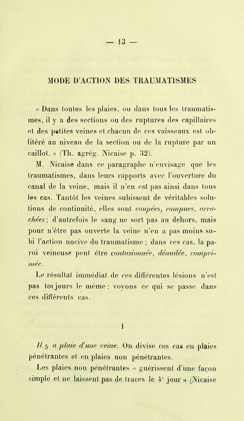 MODE D'ACTION DES TRAUMATISMES « Dans toutes les plaies, ou dans tous les traumatis- mes, il y a des sections ou des ruptures des capillaires et des petites veines et chacun de ces vaisseaux est ob- litéré au niveau de la section ou de la rupture par un caillot. » (Th. ag-rég-. Nicaise p. 32). M. Nicaise dans ce paragraphe n'envisage que les traumatismes, dans leurs rapports avec l'ouverture du canal de la veine, mais il n'en est pas ainsi dans tous les cas. Tantôt les veines subissent de véritables solu- tions de continuité, elles sont coupées, rompues, arra- chées ; d'autrefois le sang ne sort pas au dehors, mais pour n'être pas ouverte la veine n'en a pas moins su- bi l'action nocive du traumatisme ; dans ces cas, la pa- roi veineuse peut être contusionnée^ dénudée^ cotnpri- mée. Le résultat immédiat de ces différentes lésions n'est pas toi jours le même ; voyons ce qui se passe dans ces différents cas. I // ij a plaie d'une veine. On divise ces cas en plaies pénétrantes et en plaies non pénétrantes. Les plaies non pénétrantes « guérissent d'une façon