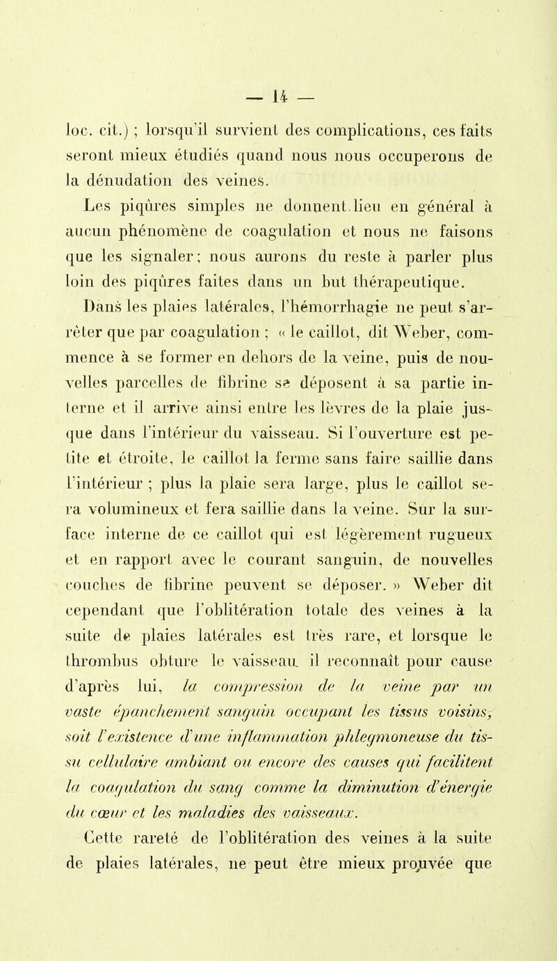 loc. cit.) ; lorsqu'il survient des complications, ces faits seront mieux étudiés quand nous nous occuperons de la dénudation des veines. Les piqûres simples ne donnent, lieu en général à aucun phénomène de coagulation et nous ne faisons que les signaler ; nous aurons du reste à parler plus loin des piqûres faites dans un but thérapeutique. Dans les plaies latérales, l'hémorrhagie ne peut s'ar- rêter que par coagulation ; « le caillot, dit AVeber, com- mence à se former en dehors de la veine, puis de nou- velles parcelles de fibrine se déposent à sa partie in- terne et il arrive ainsi entre les lèvres do la plaie jus- que dans l'intérieur du vaisseau. 8i l'ouverture est pe- tite et étroite, le caillot la ferme sans faire saillie dans l'intérieur ; plus la plaie sera large, plus le caillot se- ra volumineux et fera saillie dans la veine. Sur la sur- face interne de ce caillot qui esl légèrement rugueux et en rapport avec le courant sanguin, de nouvelles couches de iibrine peuvent se déposer. » Weber dit cependant que l'oblitération totale des veines à la suite de plaies latérales est très rare, et lorsque le thrombus obture le vaisseau il reconnaît pour cause d'après lui, la compresdoii de la veine par wi vaste éjjancheinejit sanguin occupant les tissus voisins, soit l'existence d'une inflammation phlegmoneuse du tis- su cellulaire ambiant ou encore des causes qui facilitent la coagulation du sang comme la diminution d'énergie du cœur et les maladies des vaisseaux. Cette rareté de l'oblitération des veines à la suite de plaies latérales, ne peut être mieux projuvée que