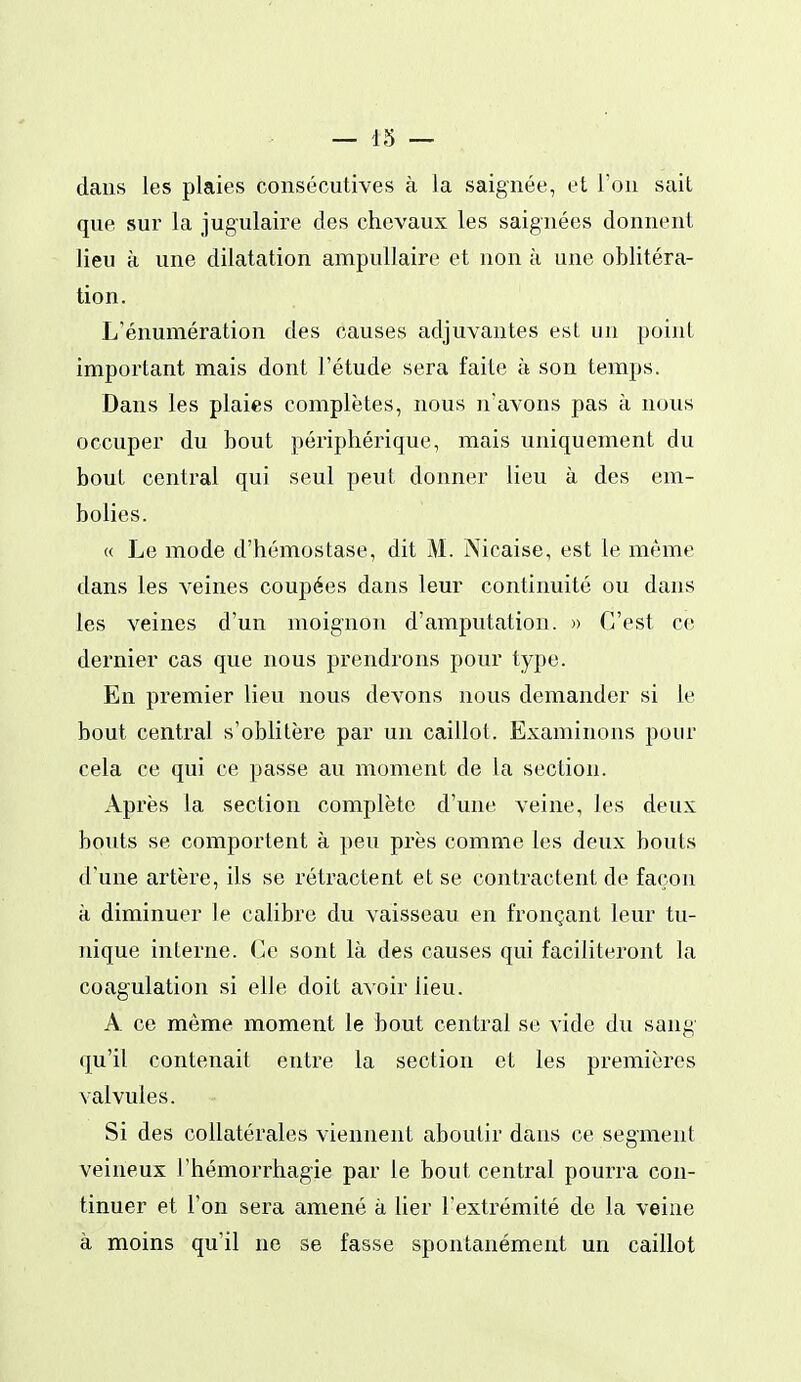— 13 — dans les plaies consécutives à la saignée, et l'on sait que sur la jugulaire des chevaux les saignées donnent lieu à une dilatation ampullaire et non à une oblitéra- tion. L'énumération des causes adjuvantes est un point important mais dont l'étude sera faite h son temps. Dans les plaies complètes, nous n'avons pas à nous occuper du bout périphérique, mais uniquement du bout contrai qui seul peut donner lieu à des em- bolies. « Le mode d'hémostase, dit M. Nicaise, est le même dans les veines coupées dans leur continuité ou dans les veines d'un moignon d'amputation. » C'est ce dernier cas que nous prendrons pour type. En premier lieu nous devons nous demander si le bout central s'oblitère par un caillot. Examinons pour cela ce qui ce passe au moment de la section. Après la section complète d'une veine, les deux bouts se comportent à peu près comme les deux bouts d'une artère, ils se rétractent et se contractent de façon à diminuer le calibre du vaisseau en fronçant leur tu- nique interne. Ce sont là des causes qui faciliteront la coagulation si elle doit avoir lieu. A ce même moment le bout central se vide du sang qu'il contenait entre la section et les premières valvules. Si des collatérales viennent aboutir dans ce segment veineux l'hémorrhagie par le bout central pourra con- tinuer et l'on sera amené à lier l'extrémité de la veine à moins qu'il ne se fasse spontanément un caillot