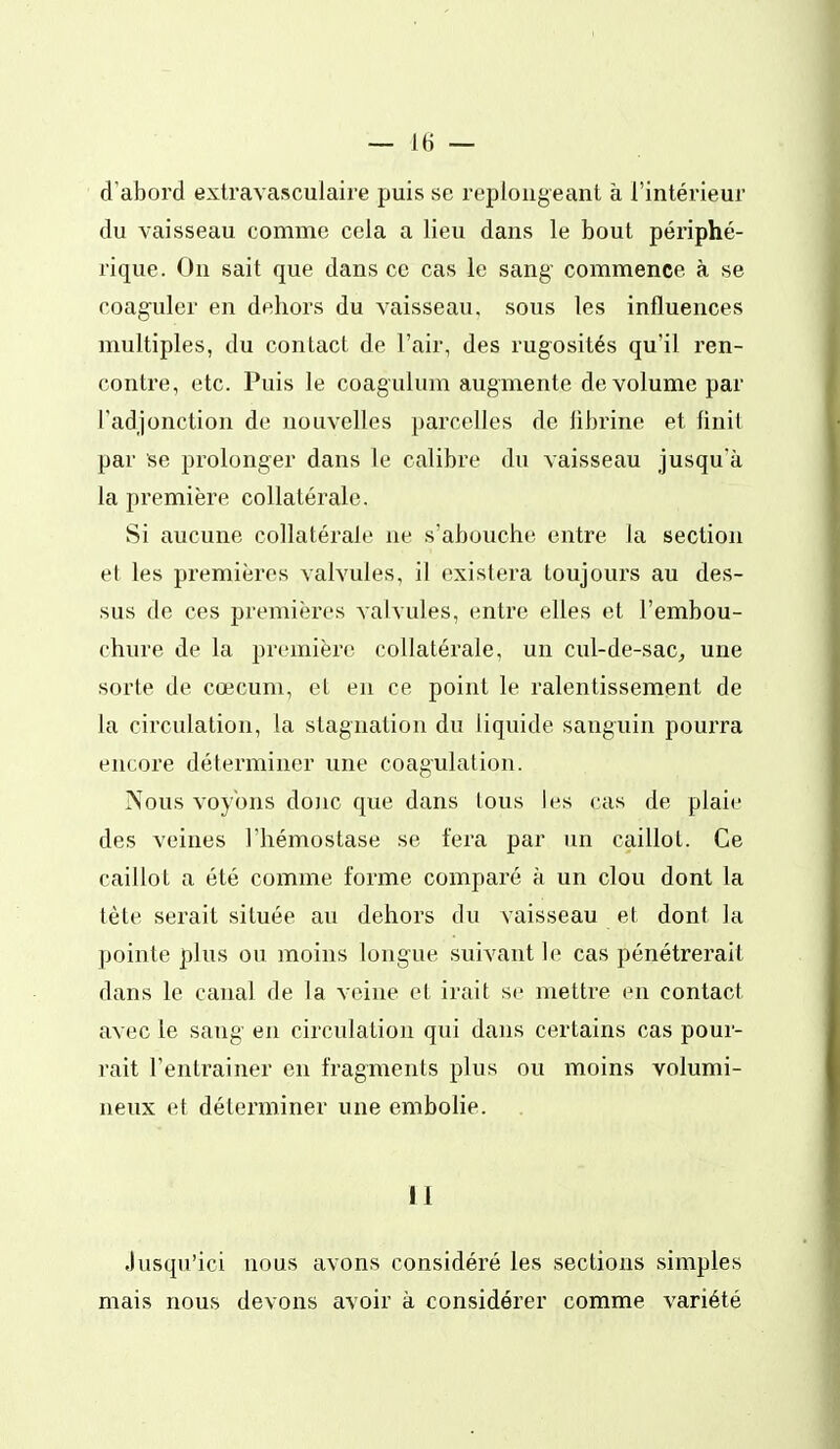 d'abord extravasculaire puis se replongeant à l'intérieur du vaisseau comme cela a lieu dans le bout périphé- rique. On sait que dans ce cas le sang- commence à se coaguler en dehors du vaisseau, sous les influences multiples, du contact de l'air, des rugosités qu'il ren- contre, etc. Puis le coagulum augmente de volume par l'adjonction de nouvelles parcelles de iibrine et finit par se prolonger dans le calibre du vaisseau jusqu'à la première collatérale. Si aucune collatérale ne s'abouche entre la section et les premières valvules, il existera toujours au des- sus de ces premières valvules, entre elles et l'embou- chure de la première collatérale, un cul-de-sac_, une sorte de cœcum, et en ce point le ralentissement de la circulation, la stagnation du liquide sanguin pourra encore déterminer une coagulation. Nous voyons donc que dans tous les cas de plaie des veines l'hémostase se fera par un caillot. Ce caillot a été comme forme comparé à un clou dont la tète serait située au dehors du vaisseau et dont la pointe plus ou moins longue suivant le cas pénétrerait dans le canal de la veine et irait so mettre en contact avec le sang en circulation qui dans certains cas pour- rait l'entrainer en fragments plus ou moins volumi- neux et déterminer une embohe. il Jusqu'ici nous avons considéré les sections simples mais nous devons avoir à considérer comme variété