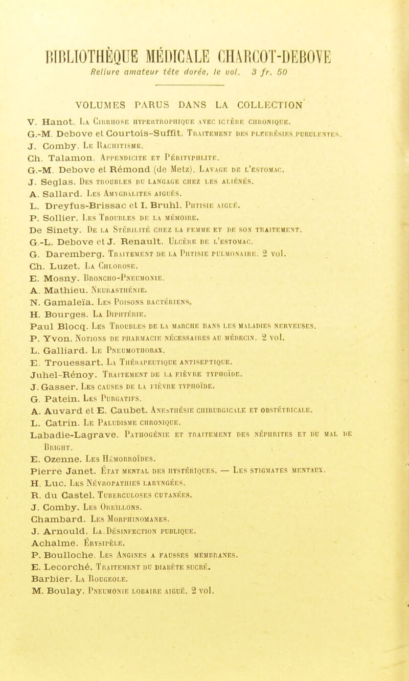 lUnLlOTHÈQUE MÉDICALE CHARCOT-DEBOVE Reliure amateur tête dorée, le vol. 3 fr. 50 VOLUMES PARUS DANS LA COLLECTION' V. Hanot. \i\ Ciuriiosf, iivi'EUTnoi'iUQiJiî AVEnicrÈiin ciiiionique. G.-M. Debove el Courtois-Suffit. Tiiutement uns pi.r.uiiÉsiKS I'ubulkntes J. Comby. Le Iîacimtismk. Ch. Talamon. AiM'KNnicirE et l'ÉRmnii.TTE;. G.-M. Debove et Rémond (Uo Metz). Lav.ice de l'estomac. J. Seglas. Des trouiiles nu langage chez les aliéné.s. A. Sallard. Les Amygdalites aiguës. L. DreyfLis-Brissac ol I. BrvihL Phtisie aiguë. P. Sollier. Les Ti\ouiiles de la mémoire. De Sinety. De la Stérilité chez la femme et he so.v traitement. G.-L. Debove otJ. Renault. Ulcère de l'estomac. G. Daremberg. Traiteme.nt de la Phtisie pulmonaire. 2 vol. Ch. Luzet. La Chlorose. E. MOSUy. BnONCIIO-PNEUMONIE. A. Mathieu. Neurasthénie. N. Gamaleïa. Les Poisons ractériens. H. Bourges. La Diimitérie. Paul Blocq. Les Troubles de la marche dans les mvladies nerveuses. P. Yvon. Notions de riiARMACiE nécessaires au médecin. 2 vol. L. Gaillard. Le Pneumothorax. E. Trouessart. La Tiiéiiapeutique antiseptique. Juhel-Rénoy. Traitement de la fièvre typhoïde. J. Gasser. Les causes de la fièvre typhoïde. G. Patein. Les Purgatifs. A. Auvard el E. Caubet. Anesthésie chirurgicale et onsTÉTRinAi.E. L. Catrin. Le Paludisme chronique. Labadie-Lagrave. Pathogénie et traitement des néphrites et du mal Bright. E. Ozenne. Les IIémorroïdes. Pierre Janet. État mental des hystériques. — Les stigmates mentaux. H. Luc. Les Névropatiiies laryngées. R. du Castel. Tuiierculoses cutanées. J. Comby. Les Oreillons. Chambard. Les Morphinomanes. J. Arnould. La.Désinfection pddlique. Achalme. Erysipèle. P. Boulloche. Les Angines a fausses membranes. E. Lecorché. Traitement du diabète sucré. Barbier. La Rougeole. M. Boulay. Pneumonie lobaire aiguë. 2 vol.