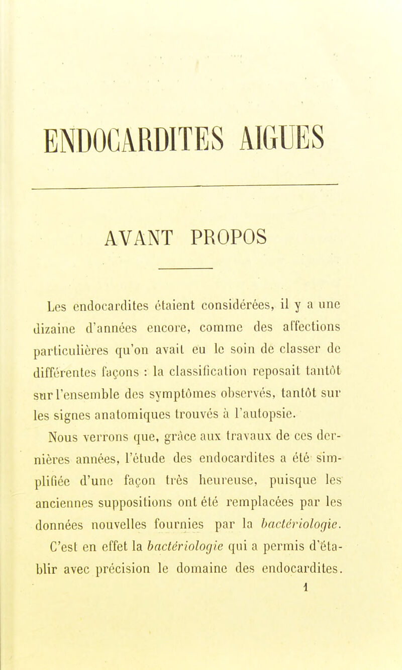 ENDOCARDITES AIGUËS AVANT PROPOS Les endocardites étaient considérées, il y a une dizaine d'années encore, comme des a[Tections particulières qu'on avait eu le soin de classer de différentes façons : la classification reposait tantôt sur l'ensemble des symptômes observés, tantôt sur les signes anatomiques trouvés à l'autopsie. Nous verrons que, grâce aux travaux de ces der- nières années, l'étude des endocardites a été sim- plifiée d'une façon très heureuse, puisque les anciennes suppositions ont été remplacées par les données nouvelles fournies par la bactériologie. C'est en effet la bactériologie qui a permis d'éta- blir avec précision le domaine des endocardites.