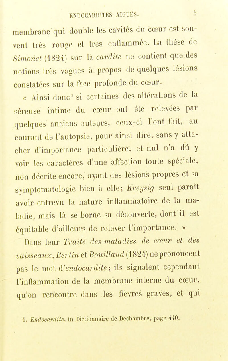 membrane qui double les cavilés du cœur est sou- vent très rouge et très enllammée. La thèse de Siinonet (18^>4) sur la cardile ne contient que des notions très vagues à propos de quelques lésions constatées sur la face profonde du cœur. « Ainsi donc' si certaines des altérations de la séreuse intime du cœur ont été relevées par quelques anciens auteurs, ceux-ci l'ont fait, au courant de l'autopsie, pour ainsi dire, sans y atta- cher d'importance particulière, et nul n'a dû y voir les caractères d'une affection toute spéciale, non décrite encore, ayant des lésions propres et sa symptomatologie bien à elle; Kreysig seul paraît avoir entrevu la nature inflammatoire de la ma- ladie, mais là se borne sa découverte, dont il est équitable d'ailleurs de relever l'importance. » Dans leur Traité des maladies de cœur et des vaisseaux, Berlin et Bouillaud (1824) ne prononcent pas le mot à.'endocardite ; ils signalent cependant l'inflammation de la membrane interne du cœur, qu'on rencontre dans les fièvres graves, et qui