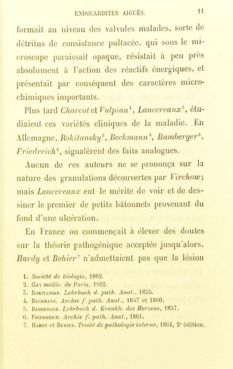 formait au niveau des valvules malades, sorte de détritus de consistance puUacée, qui sous le mi- croscope paraissait opaque, résistait à peu près absolument à l'action des réactifs énergiques, et présentait par conséquent des caractères micro- chimiques importants. Plus tard CliarcoletVulpian^, Lancereaiix-, étu- diaient ces variétés cliniques de la maladie. En Allemagne, Rokitanskif, Beckmann, Bamberger\ Friedreich\ signalèrent des faits analogues. Aucun de ces auteurs ne se prononça sur la nature des granulations découvertes par Virchow, mais Lancereaiix eut le mérite de voir et de des- siner le premier de petits bâtonnets provenant du fond d'une ulcération. En France on commençait à élever des doutes sur la théorie pathogénique acceptée jusqu'alors. Hardy et Behier'' n'admettaient pas que la lésion 1. Société de biologie, 1862. 2. Gai médic. de Paris, 1862. 5. RoKiTANSKï. Lehrbuch d. fath. Anat., 1855. 4. Becksian.v. Archiv f.palli. Anal., 1857 et 1860. 5. BAMBEBGiin. Lehrbuch d. Krankh. des Herzens, 1857. G. FuiEDHEicir. Archiv f. path. Anal., 1861.