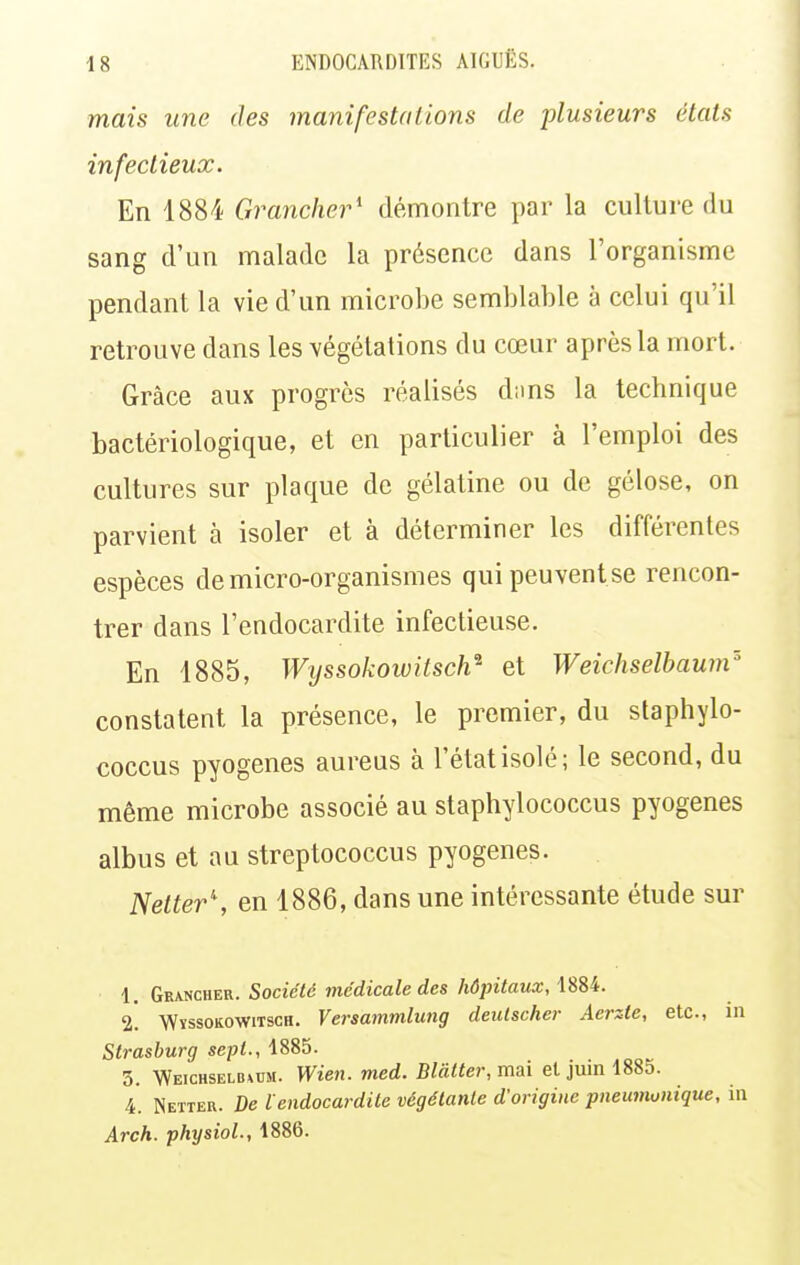 mais une des manifestations de plusieurs états infectieux. En 1884 Granclier' démontre par la culture du sang d'un malade la présence dans l'organisme pendant la vie d'un microbe semblable à celui qu'il retrouve dans les végétations du cœur après la mort. Grâce aux progrès réalisés d;ms la teclmique bactériologique, et en particulier à l'emploi des cultures sur plaque de gélatine ou de gélose, on parvient à isoler et à déterminer les différentes espèces de micro-organismes qui peuvent se rencon- trer dans l'endocardite infectieuse. En 1885, Wijssokowitsch^ et Weichselbaum'' constatent la présence, le premier, du staphylo- coccus pyogenes aureus à l'état isolé; le second, du même microbe associé au staphylococcus pyogenes albus et au streptococcus pyogenes. Netter\ en 1886, dans une intéressante étude sur 1. Grancher. Société médicale des hôpitaux, 1884. 2. WïssoKOWiTscH. Versammlung deutscher Aerzte, etc., in Strasburg sept., 1885. 3. Weichselb^um. Wien. med. Blàlter, mai et juin 1885. 4. Netter. De ïendocardite végétante d'origine pneumunique, in Arch. physioL, 1886.