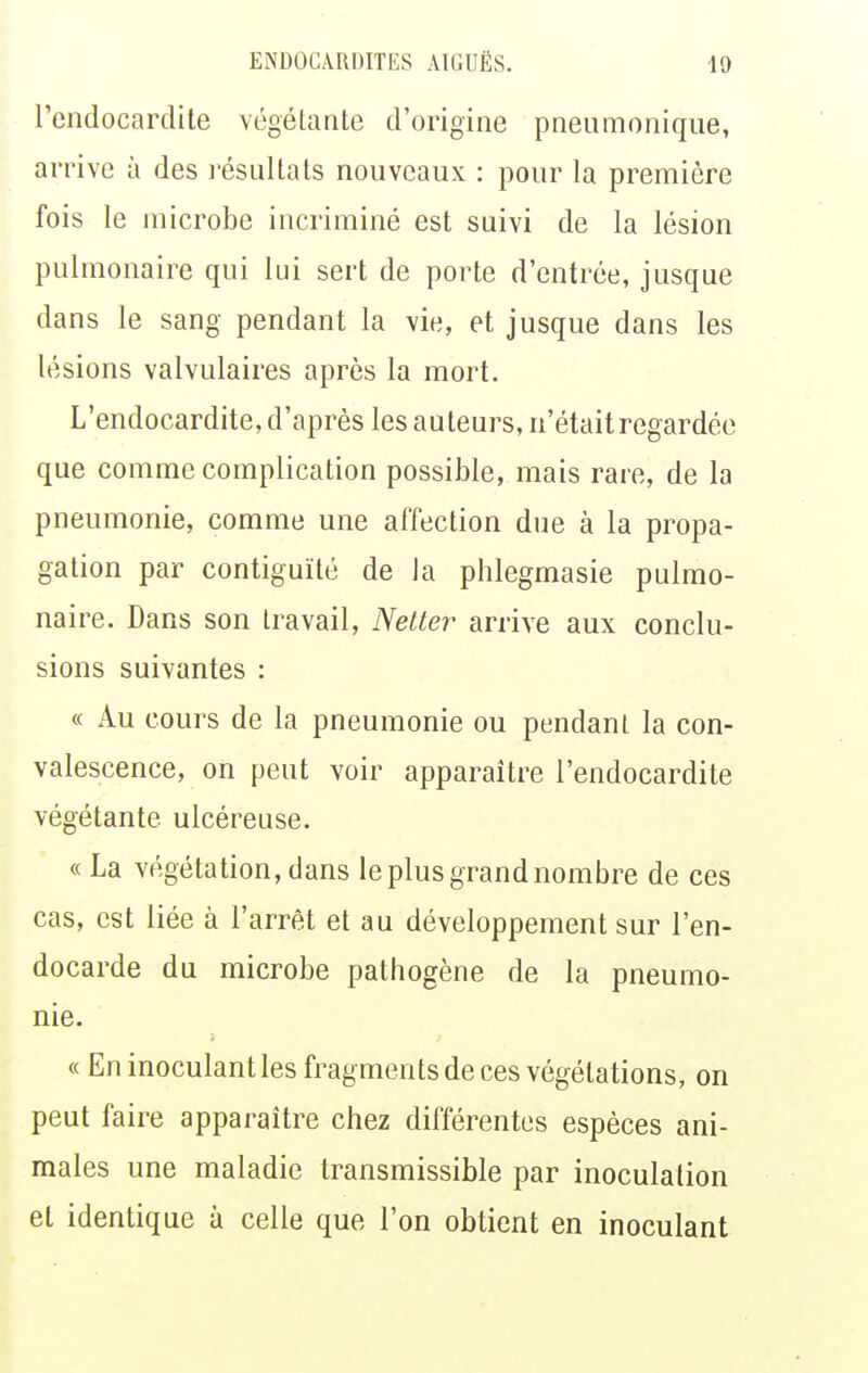 l'endocardite végétante d'origine pneumoniqne, arrive à des résultats nouveaux : pour la première fois le microbe incriminé est suivi de la lésion pulmonaire qui lui sert de porte d'entrée, jusque dans le sang pendant la vie, et jusque dans les lésions valvulaires après la mort. L'endocardite, d'après les auteurs, n'était regardée que comme complication possible, mais rare, de la pneumonie, comme une affection due à la propa- gation par contiguïté de la phlegmasie pulmo- naire. Dans son travail, Nelter arrive aux conclu- sions suivantes : « Au cours de la pneumonie ou pendant la con- valescence, on peut voir apparaître l'endocardite végétante ulcéreuse. « La végétation, dans le plus grand nombre de ces cas, est liée à l'arrêt et au développement sur l'en- docarde du microbe pathogène de la pneumo- nie. « En inoculant les fragments de ces végétations, on peut faire apparaître chez différentes espèces ani- males une maladie transmissible par inoculation et identique à celle que l'on obtient en inoculant