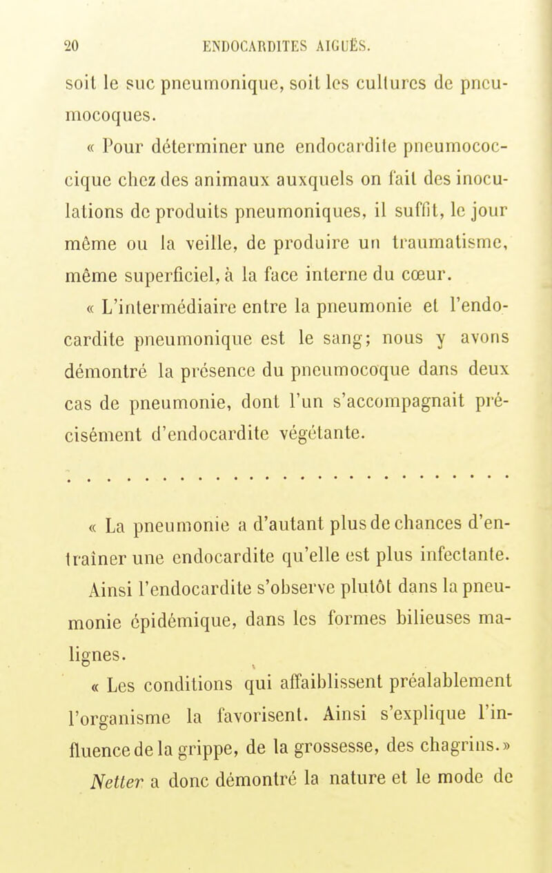 soil le suc pneumonique, soit les cultures de pneu- mocoques. « Pour déterminer une endocardite pneumococ- cique chez des animaux auxquels on fait des inocu- lations de produits pneumoniques, il suffit, le jour même ou la veille, de produire un traumatisme, même superficiel, à la face interne du cœur. « L'intermédiaire entre la pneumonie et l'endo- cardite pneumonique est le sang; nous y avons démontré la présence du pneumocoque dans deux cas de pneumonie, dont l'un s'accompagnait pré- cisément d'endocardite végétante. « La pneumonie a d'autant plus de chances d'en- traîner une endocardite qu'elle est plus infectante. Ainsi l'endocardite s'observe plutôt dans la pneu- monie cpidémique, dans les formes bilieuses ma- lignes. « Les conditions qui affaiblissent préalablement l'organisme la favorisent. Ainsi s'explique l'in- fluence de la grippe, de la grossesse, des chagrins.» Netter a donc démontré la nature et le mode de