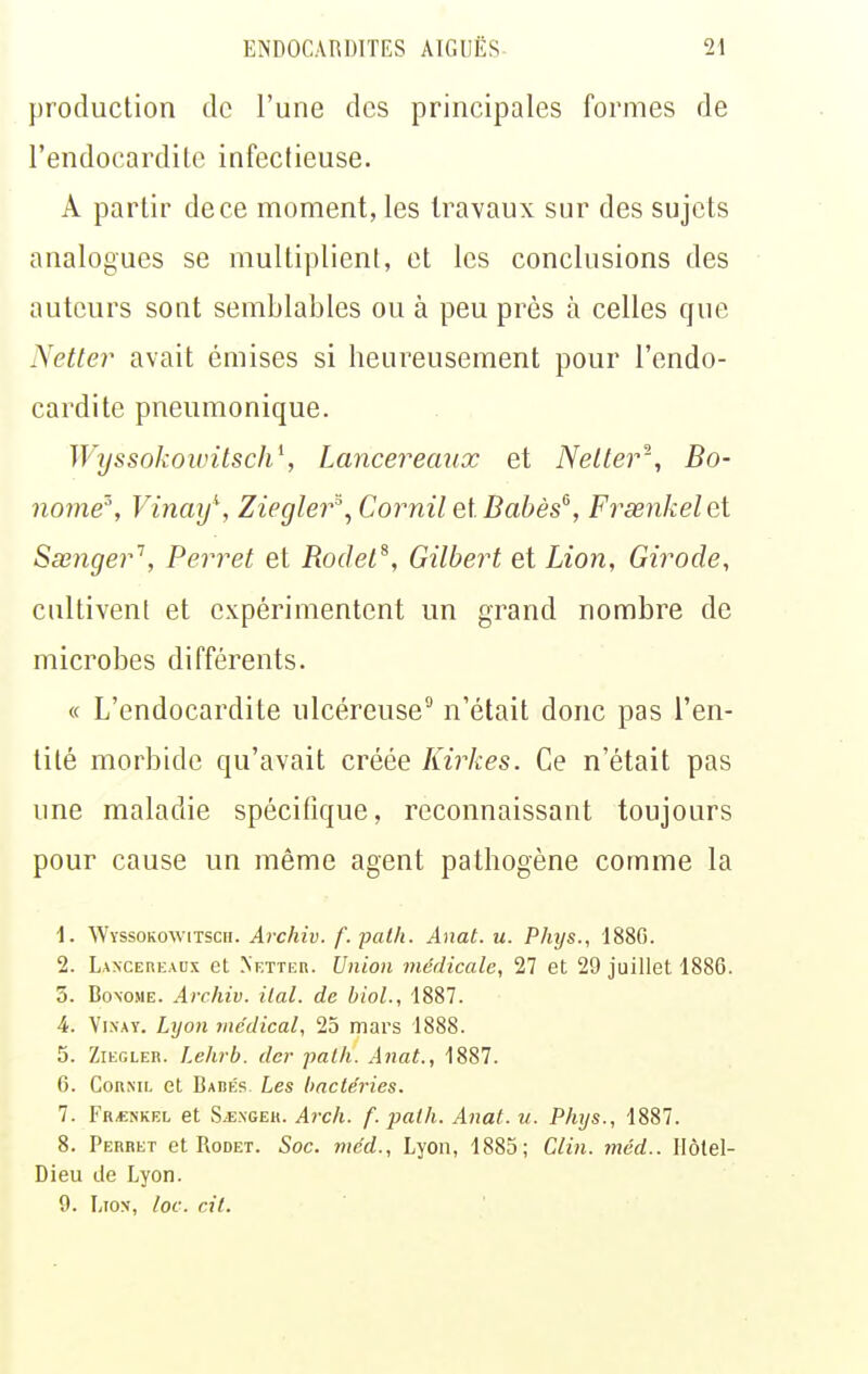 production de l'une des principales formes de l'endocardite infectieuse. A partir de ce moment, les travaux sur des sujets analogues se multiplient, et les conclusions des auteurs sont semblables ou à peu près à celles que Netler avait émises si heureusement pour l'endo- cardite pneumonique. Wyssokowitsch\ Lancereaux et Neller^', Bo- no7ne'% Vinmf, Ziegler^^ Cornil elBabès^, Frœnkelet Sœnger'', Perret et Rodet^, Gilbert et Lion, Girode, cultivent et expérimentent un grand nombre de microbes différents. « L'endocardite ulcéreuse'' n'était donc pas l'en- tité morbide qu'avait créée Kirkes. Ce n'était pas une maladie spécitique, reconnaissant toujours pour cause un même agent pathogène comme la 1. Wyssokowitsch. Archiv. f. pal/i. Anat. u. Phys., 188G. 2. Lancereadx et Netteh. Union médicale, 27 et 29 juillet 1886. 5. BoxoME. Archiv. ilal. de biol., 1887. 4. Yi.xAY. Lyon médical, 25 mars 1888. 5. ZiEGLER. Lehrb. der patfi. Aiiat., 1887. 6. CoRML et BAnfis Les bactéries. 1. Fr«nkel et S.E.\GEK. Arc/i. f. path. Anat. u. Phys., 1887. 8. Perret et Rodet. Soc. méd., Lyon, 1885; Clin. méd.. Ilôlel- Dieu de Lyon. 9. Liox, loc. cit.