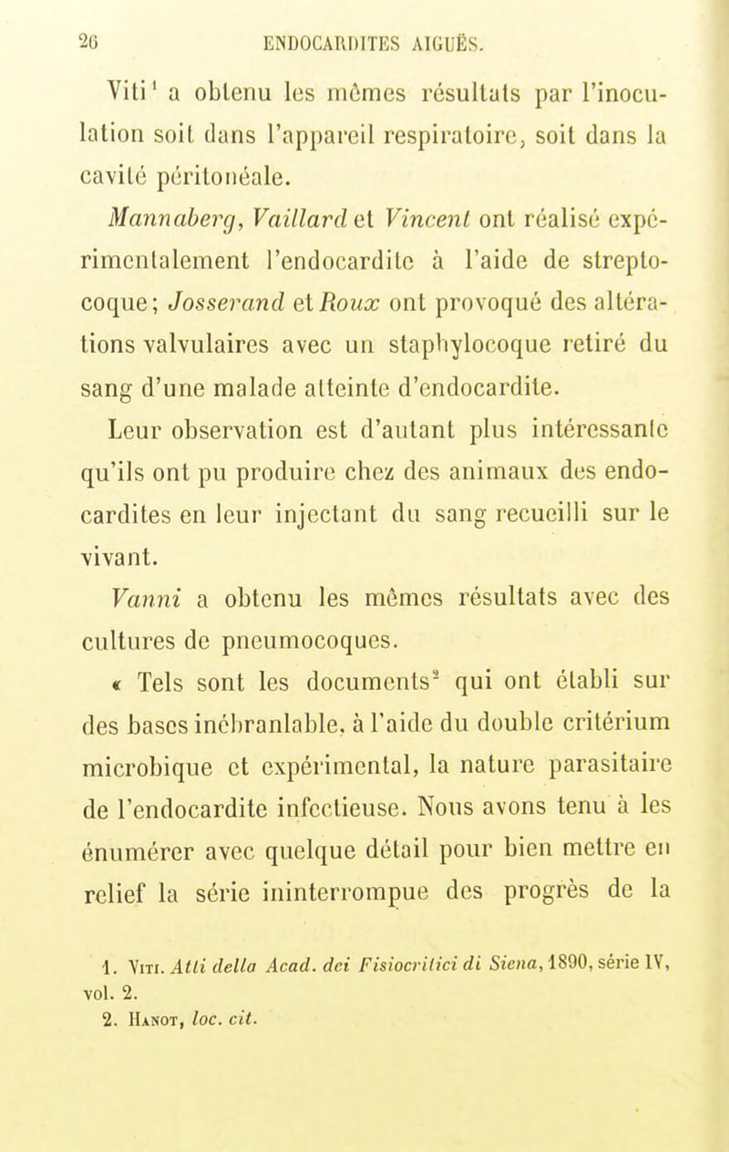 Viti' a obtenu les mômes résultats par l'inocu- lation soit dans l'appareil respiratoire, soit dans la cavité péritoiiéale. Mannaberg, Vaillardel Vincent ont réalisé expé- rimentalement l'endocardite à l'aide de strepto- coque; Josserand et Roux ont provoqué des altéra- tions valvulaires avec un staphylocoque retiré du sang d'une malade atteinte d'endocardite. Leur observation est d'autant plus intéressanle qu'ils ont pu produire chez des animaux des endo- cardites en leur injectant du sang recueilli sur le vivant. Vanni a obtenu les mêmes résultats avec des cultures de pneumocoques. « Tels sont les documents^ qui ont établi sur des bases inébranlable, à l'aide du double critérium microbique et expérimental, la nature parasitaire de l'endocardite infectieuse. Nous avons tenu à les énumérer avec quelque détail pour bien mettre en relief la série ininterrompue des progrès de la 1. Viti. Atli délia Acad. dci Fisiocritici di Siena, 1890, série lY, vol. 2.