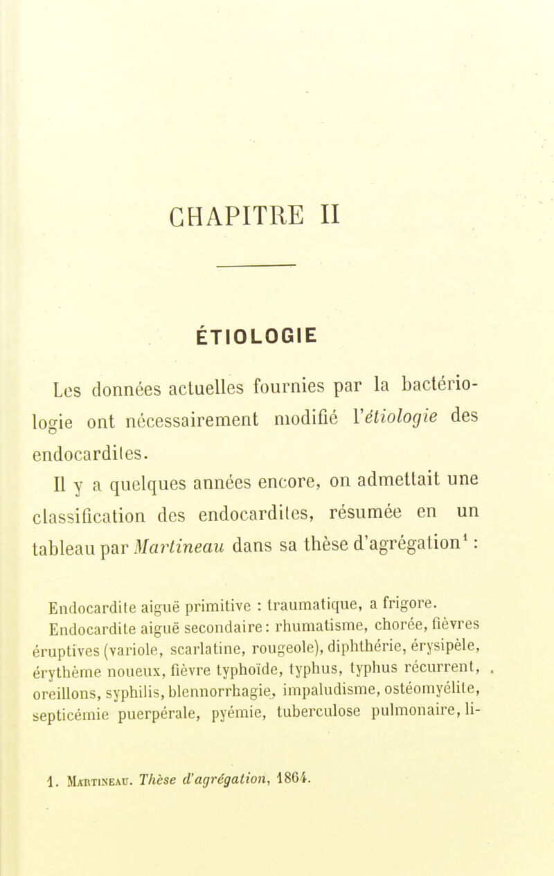 CHAPITRE II ÉTIOLOGIE Les données actuelles fournies par la bactério- logie ont nécessairement modifié Vétiologie des endocardites. Il y a quelques années encore, on admettait une classification des endocardites, résumée en un tableau par Mara'neaif dans sa thèse d'agrégation* : Endocardite aiguë primitive : traumatique, a frigore. Endocardite aiguë secondaire: rhumatisme, chorée, fièvres éruptives (variole, scarlatine, rougeole), diphthérie, érysipèle, érythème noueux, fièvre typhoïde, typhus, typhus récurrent, , oreillons, syphilis, blennorrhagie, impaludisme, ostéomyélite, septicémie puerpérale, pyémie, tuberculose pulmonaire, 11-