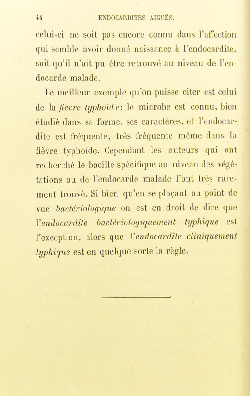 celui-ci ne soit pas encore connu dans l'affection qui semble avoir donné naissance à l'endocardite, soit qu'il n'ait pu ôtre retrouve au niveau de l'en- docarde malade. Le meilleur exemple qu'on puisse citer est celui de la fièvre typhoïde-, le microbe est connu, bien étudié dans sa forme, ses caractères, et l'endocar- dite est fréquente, très fréquente même dans la fièvre typhoïde. Cependant les auteurs qui ont recherché le bacille spécifique au niveau des végé- tations ou de l'endocarde malade l'ont très rare- ment trouvé. Si bien qu'en se plaçant au point de vue bactériologique on est en droit de dire que Vendocardile hactérioloçjiquement tijphique est l'exception, alors que Vendocardile cliniquement typhique est en quelque sorte la règle.